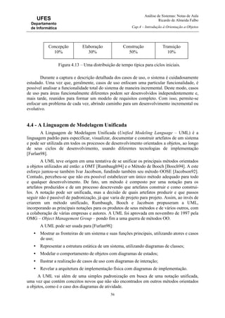 Análise de Sistemas: Notas de Aula
Ricardo de Almeida Falbo
Cap.4 – Introdução à Orientação a Objetos
56
UFES
Departamento
de Informática
Figura 4.13 – Uma distribuição de tempo típica para ciclos iniciais.
Durante a captura e descrição detalhada dos casos de uso, o sistema é cuidadosamente
estudado. Uma vez que, geralmente, casos de uso enfocam uma particular funcionalidade, é
possível analisar a funcionalidade total do sistema de maneira incremental. Deste modo, casos
de uso para áreas funcionalmente diferentes podem ser desenvolvidos independentemente e,
mais tarde, reunidos para formar um modelo de requisitos completo. Com isso, permite-se
enfocar um problema de cada vez, abrindo caminho para um desenvolvimento incremental ou
evolutivo.
4.4 - A Linguagem de Modelagem Unificada
A Linguagem de Modelagem Unificada (Unified Modeling Language – UML) é a
linguagem padrão para especificar, visualizar, documentar e construir artefatos de um sistema
e pode ser utilizada em todos os processos de desenvolvimento orientados a objetos, ao longo
de seus ciclos de desenvolvimento, usando diferentes tecnologias de implementação
[Furlan98].
A UML teve origem em uma tentativa de se unificar os principais métodos orientados
a objetos utilizados até então: a OMT [Rumbaugh94] e o Método de Booch [Booch94]. A este
esforço juntou-se também Ivar Jacobson, fundindo também seu método OOSE [Jacobson92].
Contudo, percebeu-se que não era possível estabelecer um único método adequado para todo
e qualquer desenvolvimento. De fato, um método é composto por uma notação para os
artefatos produzidos e de um processo descrevendo que artefatos construir e como construi-
los. A notação pode ser unificada, mas a decisão de quais artefatos produzir e que passos
seguir não é passível de padronização, já que varia de projeto para projeto. Assim, ao invés de
criarem um método unificado, Rumbaugh, Booch e Jacobson propuseram a UML,
incorporando as principais notações para os produtos de seus métodos e de vários outros, com
a colaboração de várias empresas e autores. A UML foi aprovada em novembro de 1997 pela
OMG – Object Management Group – pondo fim a uma guerra de métodos OO.
A UML pode ser usada para [Furlan98]:
• Mostrar as fronteiras de um sistema e suas funções principais, utilizando atores e casos
de uso;
• Representar a estrutura estática de um sistema, utilizando diagramas de classes;
• Modelar o comportamento de objetos com diagramas de estados;
• Ilustrar a realização de casos de uso com diagramas de interação;
• Revelar a arquitetura de implementação física com diagramas de implementação.
A UML vai além de uma simples padronização em busca de uma notação unificada,
uma vez que contém conceitos novos que não são encontrados em outros métodos orientados
a objetos, como é o caso dos diagramas de atividade.
Concepção
10%
Elaboração
30%
Construção
50%
Transição
10%
 