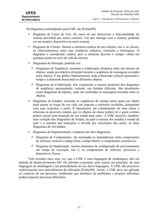 Análise de Sistemas: Notas de Aula
Ricardo de Almeida Falbo
Cap.4 – Introdução à Orientação a Objetos
57
UFES
Departamento
de Informática
Os diagramas contemplados pela UML são [Furlan98]:
• Diagrama de Casos de Uso: Os casos de uso descrevem a funcionalidade do
sistema percebida por atores externos. Um ator interage com o sistema, podendo
ser um usuário, dispositivo ou outro sistema.
• Diagrama de Classes: Denota a estrutura estática de um sistema, isto é, as classes,
os relacionamentos entre suas instâncias (objetos), restrições e hierarquias. O
diagrama é considerado estático pois a estrutura descrita é sempre válida em
qualquer ponto no ciclo de vida do sistema.
• Diagramas de Interação, podendo ser:
Diagramas de Seqüência: mostram a colaboração dinâmica entre um número de
objetos, sendo seu objetivo principal mostrar a seqüência de mensagens enviadas
entre objetos. É um gráfico bidimensional, onde a dimensão vertical representa o
tempo e a dimensão horizontal os diferentes objetos.
Diagramas de Colaboração: têm exatamente o mesmo propósito dos diagramas
de seqüência, apresentando, contudo, um formato diferente. São desenhados
como diagramas de objetos, onde são mostradas as mensagens trocadas entre os
objetos.
• Diagramas de Estados: mostram as seqüências de estados pelos quais um objeto
pode passar ao longo de sua vida, em resposta a estímulos recebidos, juntamente
com suas respostas e ações. É tipicamente um complemento de uma classe e
relaciona os possíveis estados que os objetos da classe podem ter e quais eventos
podem causar uma transição de um estado para outro. A UML descreve, também,
uma variação dos Diagramas de Estado, na qual a maioria dos estados é estado de
ação e a maioria das transições é ativada por conclusões das ações, os ditos
Diagramas de Atividades;
• Diagramas de Implementação, composto por dois diagramas:
Diagrama de Componentes: são mostradas as dependências entre componentes
de software, inclusive código fonte, código binário e componentes executáveis.
Diagrama de Implantação: mostra elementos de configuração do processamento
em tempo de execução, isto é, os componentes de software, processos e
dispositivos físicos.
Vale ressaltar mais uma vez, que a UML é uma linguagem de modelagem, não um
método de desenvolvimento OO. Os métodos consistem, pelo menos em princípio, de uma
linguagem de modelagem e um procedimento de uso dessa linguagem. A UML não prescreve
explicitamente esse procedimento de utilização [Furlan98]. Assim, a UML deve ser aplicada
no contexto de um processo, lembrando que domínios de problemas e projetos diferentes
podem requerer processos diferentes.
 