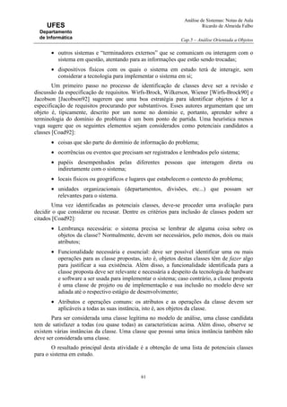 Análise de Sistemas: Notas de Aula
Ricardo de Almeida Falbo
Cap.5 – Análise Orientada a Objetos
61
UFES
Departamento
de Informática
• outros sistemas e “terminadores externos” que se comunicam ou interagem com o
sistema em questão, atentando para as informações que estão sendo trocadas;
• dispositivos físicos com os quais o sistema em estudo terá de interagir, sem
considerar a tecnologia para implementar o sistema em si;
Um primeiro passo no processo de identificação de classes deve ser a revisão e
discussão da especificação de requisitos. Wirfs-Brock, Wilkerson, Wiener [Wirfs-Brock90] e
Jacobson [Jacobson92] sugerem que uma boa estratégia para identificar objetos é ler a
especificação de requisitos procurando por substantivos. Esses autores argumentam que um
objeto é, tipicamente, descrito por um nome no domínio e, portanto, aprender sobre a
terminologia do domínio do problema é um bom ponto de partida. Uma heurística menos
vaga sugere que os seguintes elementos sejam considerados como potenciais candidatos a
classes [Coad92]:
• coisas que são parte do domínio de informação do problema;
• ocorrências ou eventos que precisam ser registrados e lembrados pelo sistema;
• papéis desempenhados pelas diferentes pessoas que interagem direta ou
indiretamente com o sistema;
• locais físicos ou geográficos e lugares que estabelecem o contexto do problema;
• unidades organizacionais (departamentos, divisões, etc...) que possam ser
relevantes para o sistema.
Uma vez identificadas as potenciais classes, deve-se proceder uma avaliação para
decidir o que considerar ou recusar. Dentre os critérios para inclusão de classes podem ser
citados [Coad92]:
• Lembrança necessária: o sistema precisa se lembrar de alguma coisa sobre os
objetos da classe? Normalmente, devem ser necessários, pelo menos, dois ou mais
atributos;
• Funcionalidade necessária e essencial: deve ser possível identificar uma ou mais
operações para as classe propostas, isto é, objetos destas classes têm de fazer algo
para justificar a sua existência. Além disso, a funcionalidade identificada para a
classe proposta deve ser relevante e necessária a despeito da tecnologia de hardware
e software a ser usada para implementar o sistema; caso contrário, a classe proposta
é uma classe de projeto ou de implementação e sua inclusão no modelo deve ser
adiada até o respectivo estágio de desenvolvimento;
• Atributos e operações comuns: os atributos e as operações da classe devem ser
aplicáveis a todas as suas instância, isto é, aos objetos da classe.
Para ser considerada uma classe legítima no modelo de análise, uma classe candidata
tem de satisfazer a todas (ou quase todas) as características acima. Além disso, observe se
existem várias instâncias da classe. Uma classe que possui uma única instância também não
deve ser considerada uma classe.
O resultado principal desta atividade é a obtenção de uma lista de potenciais classes
para o sistema em estudo.
 