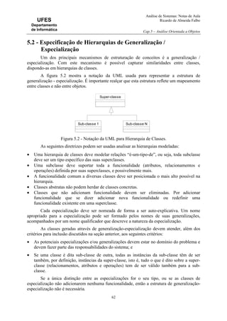 Análise de Sistemas: Notas de Aula
Ricardo de Almeida Falbo
Cap.5 – Análise Orientada a Objetos
62
UFES
Departamento
de Informática
5.2 - Especificação de Hierarquias de Generalização /
Especialização
Um dos principais mecanismos de estruturação de conceitos é a generalização /
especialização. Com este mecanismo é possível capturar similaridades entre classes,
dispondo-as em hierarquias de classes.
A figura 5.2 mostra a notação da UML usada para representar a estrutura de
generalização - especialização. É importante realçar que esta estrutura reflete um mapeamento
entre classes e não entre objetos.
Figura 5.2 - Notação da UML para Hierarquia de Classes.
As seguintes diretrizes podem ser usadas analisar as hierarquias modeladas:
• Uma hierarquia de classes deve modelar relações “é-um-tipo-de”, ou seja, toda subclasse
deve ser um tipo específico das suas superclasses.
• Uma subclasse deve suportar toda a funcionalidade (atributos, relacionamentos e
operações) definida por suas superclasses, e possivelmente mais.
• A funcionalidade comum a diversas classes deve ser posicionada o mais alto possível na
hierarquia.
• Classes abstratas não podem herdar de classes concretas.
• Classes que não adicionam funcionalidade devem ser eliminadas. Por adicionar
funcionalidade que se dizer adicionar nova funcionalidade ou redefinir uma
funcionalidade existente em uma superclasse.
Cada especialização deve ser nomeada de forma a ser auto-explicativa. Um nome
apropriado para a especialização pode ser formado pelos nomes de suas generalizações,
acompanhados por um nome qualificador que descreve a natureza da especialização.
As classes geradas através de generalização-especialização devem atender, além dos
critérios para inclusão discutidos na seção anterior, aos seguintes critérios:
• As potenciais especializações e/ou generalizações devem estar no domínio do problema e
devem fazer parte das responsabilidades do sistema; e
• Se uma classe é dita sub-classe de outra, todas as instâncias da sub-classe têm de ser
também, por definição, instâncias da super-classe, isto é, tudo o que é dito sobre a super-
classe (relacionamentos, atributos e operações) tem de ser válido também para a sub-
classe.
Se a única distinção entre as especializações for o seu tipo, ou se as classes de
especialização não adicionarem nenhuma funcionalidade, então a estrutura de generalização-
especialização não é necessária.
Super-classe
Sub-classe 1 Sub-classe N
 