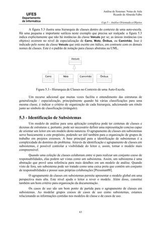 Análise de Sistemas: Notas de Aula
Ricardo de Almeida Falbo
Cap.5 – Análise Orientada a Objetos
63
UFES
Departamento
de Informática
A figura 5.3 ilustra uma hierarquia de classes dentro do contexto de uma auto-escola.
Há uma pequena e importante sutileza neste exemplo que precisa ser realçada: a figura 5.3
indica explicitamente que não há instâncias da classe Veículo per se; as únicas instâncias (ou
objetos) ocorrem no nível de especialização de Carro, Moto, Ônibus, ou Caminhão. Isso é
indicado pelo nome da classe Veículo que está escrito em itálico, em contraste com os demais
nomes de classes. Este é o padrão de notação para classes abstratas na UML.
Figura 5.3 - Hierarquia de Classes no Contexto de uma Auto-Escola.
Um recurso adicional que muitas vezes facilita o entendimento das estruturas de
generalização / especialização, principalmente quando há várias classificações para uma
mesma classe, é indicar o critério de organização de cada hierarquia, adicionando um rótulo
junto ao símbolo de classificação (triângulo).
5.3 - Identificação de Subsistemas
Um modelo de análise para uma aplicação complexa pode ter centenas de classes e
dezenas de estruturas e, portanto, pode ser necessário definir uma representação concisa capaz
de orientar um leitor em um modelo desta natureza. O agrupamento de classes em subsistemas
serve basicamente a este propósito, podendo ser útil também para a organização de grupos de
trabalho em projetos extensos. A base principal para a identificação de subsistemas é a
complexidade do domínio do problema. Através da identificação e agrupamento de classes em
subsistemas, é possível controlar a visibilidade do leitor e, assim, tornar o modelo mais
compreensível.
Quando uma coleção de classes colaboram entre si para realizar um conjunto coeso de
responsabilidades, elas podem ser vistas como um subsistema. Assim, um subsistema é uma
abstração que provê uma referência para mais detalhes em um modelo de análise. Quando
visto de fora, um subsistema pode ser tratado como uma caixa preta que contém um conjunto
de responsabilidades e possui suas próprias colaborações [Pressman00].
O agrupamento de classes em subsistemas permite apresentar o modelo global em uma
perspectiva mais alta. Este nível ajuda o leitor a rever o modelo. Além disso, constitui
também um bom critério para organização da documentação.
Os casos de uso são um bom ponto de partida para o agrupamento de classes em
subsistemas. Ao modelar grupos coesos de casos de uso como subsistemas, estamos
relacionando as informações contidas nos modelos de classe e de casos de uso.
Veículo
Carro Moto Caminhão Ônibus
 
