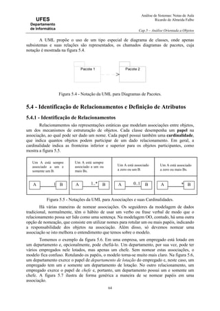 Análise de Sistemas: Notas de Aula
Ricardo de Almeida Falbo
Cap.5 – Análise Orientada a Objetos
64
UFES
Departamento
de Informática
A UML propõe o uso de um tipo especial de diagrama de classes, onde apenas
subsistemas e suas relações são representados, os chamados diagramas de pacotes, cuja
notação é mostrada na figura 5.4.
Figura 5.4 - Notação da UML para Diagramas de Pacotes.
5.4 - Identificação de Relacionamentos e Definição de Atributos
5.4.1 - Identificação de Relacionamentos
Relacionamentos são representações estáticas que modelam associações entre objetos,
um dos mecanismos de estruturação de objetos. Cada classe desempenha um papel na
associação, ao qual pode ser dado um nome. Cada papel possui também uma cardinalidade,
que indica quantos objetos podem participar de um dado relacionamento. Em geral, a
cardinalidade indica as fronteiras inferior e superior para os objetos participantes, como
mostra a figura 5.5.
Figura 5.5 - Notações da UML para Associações e suas Cardinalidades.
Há várias maneiras de nomear associações. Os seguidores da modelagem de dados
tradicional, normalmente, têm o hábito de usar um verbo ou frase verbal de modo que o
relacionamento possa ser lido como uma sentença. Na modelagem OO, contudo, há uma outra
opção de nomeação, que consiste em utilizar nomes para rotular um ou mais papéis, indicando
a responsabilidade dos objetos na associação. Além disso, só devemos nomear uma
associação se isto melhora o entendimento que temos sobre o modelo.
Tomemos o exemplo da figura 5.6. Em uma empresa, um empregado está lotado em
um departamento e, opcionalmente, pode chefiá-lo. Um departamento, por sua vez, pode ter
vários empregados nele lotados, mas apenas um chefe. Sem nomear estas associações, o
modelo fica confuso. Rotulando os papéis, o modelo torna-se muito mais claro. Na figura 5.6,
um departamento exerce o papel de departamento de lotação do empregado e, neste caso, um
empregado tem um e somente um departamento de lotação. No outro relacionamento, um
empregado exerce o papel de chefe e, portanto, um departamento possui um e somente um
chefe. A figura 5.7 ilustra de forma genérica a maneira de se nomear papéis em uma
associação.
Um A está sempre
associado a um e
somente um B.
Um A está sempre
associado a um ou
mais Bs.
Um A está associado
a zero ou um B.
Um A está associado
a zero ou mais Bs.
A B1 A B1..* A B0..1 A B*
Pacote 1 Pacote 2
 