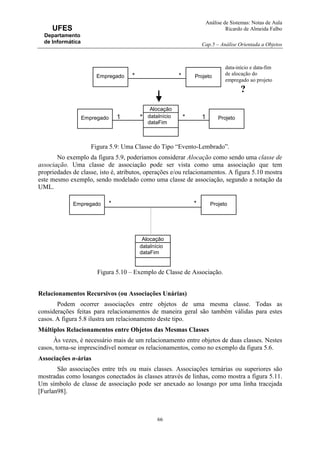 Análise de Sistemas: Notas de Aula
Ricardo de Almeida Falbo
Cap.5 – Análise Orientada a Objetos
66
UFES
Departamento
de Informática
Figura 5.9: Uma Classe do Tipo “Evento-Lembrado”.
No exemplo da figura 5.9, poderíamos considerar Alocação como sendo uma classe de
associação. Uma classe de associação pode ser vista como uma associação que tem
propriedades de classe, isto é, atributos, operações e/ou relacionamentos. A figura 5.10 mostra
este mesmo exemplo, sendo modelado como uma classe de associação, segundo a notação da
UML.
Figura 5.10 – Exemplo de Classe de Associação.
Relacionamentos Recursivos (ou Associações Unárias)
Podem ocorrer associações entre objetos de uma mesma classe. Todas as
considerações feitas para relacionamentos de maneira geral são também válidas para estes
casos. A figura 5.8 ilustra um relacionamento deste tipo.
Múltiplos Relacionamentos entre Objetos das Mesmas Classes
Às vezes, é necessário mais de um relacionamento entre objetos de duas classes. Nestes
casos, torna-se imprescindível nomear os relacionamentos, como no exemplo da figura 5.6.
Associações n-árias
São associações entre três ou mais classes. Associações ternárias ou superiores são
mostradas como losangos conectados às classes através de linhas, como mostra a figura 5.11.
Um símbolo de classe de associação pode ser anexado ao losango por uma linha tracejada
[Furlan98].
Empregado Projeto**
Alocação
dataInício
dataFim
1 1
Empregado Projeto**
data-início e data-fim
de alocação do
empregado ao projeto
?
Empregado Projeto**
Alocação
dataInício
dataFim
 