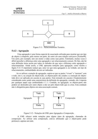 Análise de Sistemas: Notas de Aula
Ricardo de Almeida Falbo
Cap.5 – Análise Orientada a Objetos
67
UFES
Departamento
de Informática
Figura 5.11 – Relacionamento Ternário.
5.4.2 - Agregação
Uma agregação é uma forma especial de associação utilizada para mostrar que um tipo
de objeto é composto, pelo menos em parte, de outro em uma relação todo/parte [Furlan98].
Um carro, por exemplo, tem um motor e rodas como suas partes. Entretanto, muitas vezes é
difícil perceber a diferença entre uma agregação e um relacionamento comum. De fato, não há
uma definição única aceita por todos os métodos do que seja a diferença entre agregação e
relacionamento. Ainda assim, a UML apresenta notações para agregação, como mostra a
figura 5.12. É importante realçar que, uma vez que uma agregação é, na verdade, um tipo de
relacionamento, cardinalidades devem ser indicadas.
Ao se utilizar a notação de agregação, espera-se que as partes “vivam” e “morram” com
o todo, isto é, na criação do objeto-todo, os objetos-parte são criados e a remoção do objeto-
todo deve ser aplicada em cascata às suas partes. Esta remoção em cascata é freqüentemente
considerada como sendo uma característica da definição de agregação, contudo, ela é imposta
por qualquer papel cuja cardinalidade é 1..1. Contudo, na agregação, os objetos-parte não
podem ser destruídos por outro objeto a não ser pelo objeto-todo que os criou. Esta condição
não é obrigatória para objetos em uma associação comum.
Figura 5.12 - Notações da UML para Agregação e Composição.
A UML oferece ainda notações para alguns tipos de agregação, chamadas de
composição. Ao utilizar uma composição, está-se afirmando que o objeto-parte pode
pertencer a apenas um todo.
Todo
Parte
Todo
Parte
Agregação Composição1
A B
ABC
C
 
