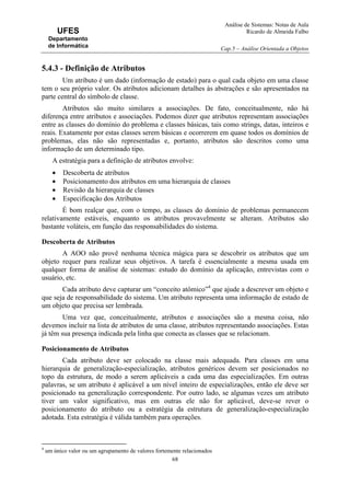 Análise de Sistemas: Notas de Aula
Ricardo de Almeida Falbo
Cap.5 – Análise Orientada a Objetos
68
UFES
Departamento
de Informática
5.4.3 - Definição de Atributos
Um atributo é um dado (informação de estado) para o qual cada objeto em uma classe
tem o seu próprio valor. Os atributos adicionam detalhes às abstrações e são apresentados na
parte central do símbolo de classe.
Atributos são muito similares a associações. De fato, conceitualmente, não há
diferença entre atributos e associações. Podemos dizer que atributos representam associações
entre as classes do domínio do problema e classes básicas, tais como strings, datas, inteiros e
reais. Exatamente por estas classes serem básicas e ocorrerem em quase todos os domínios de
problemas, elas não são representadas e, portanto, atributos são descritos como uma
informação de um determinado tipo.
A estratégia para a definição de atributos envolve:
• Descoberta de atributos
• Posicionamento dos atributos em uma hierarquia de classes
• Revisão da hierarquia de classes
• Especificação dos Atributos
É bom realçar que, com o tempo, as classes do domínio de problemas permanecem
relativamente estáveis, enquanto os atributos provavelmente se alteram. Atributos são
bastante voláteis, em função das responsabilidades do sistema.
Descoberta de Atributos
A AOO não provê nenhuma técnica mágica para se descobrir os atributos que um
objeto requer para realizar seus objetivos. A tarefa é essencialmente a mesma usada em
qualquer forma de análise de sistemas: estudo do domínio da aplicação, entrevistas com o
usuário, etc.
Cada atributo deve capturar um “conceito atômico”4
que ajude a descrever um objeto e
que seja de responsabilidade do sistema. Um atributo representa uma informação de estado de
um objeto que precisa ser lembrada.
Uma vez que, conceitualmente, atributos e associações são a mesma coisa, não
devemos incluir na lista de atributos de uma classe, atributos representando associações. Estas
já têm sua presença indicada pela linha que conecta as classes que se relacionam.
Posicionamento de Atributos
Cada atributo deve ser colocado na classe mais adequada. Para classes em uma
hierarquia de generalização-especialização, atributos genéricos devem ser posicionados no
topo da estrutura, de modo a serem aplicáveis a cada uma das especializações. Em outras
palavras, se um atributo é aplicável a um nível inteiro de especializações, então ele deve ser
posicionado na generalização correspondente. Por outro lado, se algumas vezes um atributo
tiver um valor significativo, mas em outras ele não for aplicável, deve-se rever o
posicionamento do atributo ou a estratégia da estrutura de generalização-especialização
adotada. Esta estratégia é válida também para operações.
4
um único valor ou um agrupamento de valores fortemente relacionados
 