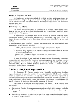 Análise de Sistemas: Notas de Aula
Ricardo de Almeida Falbo
Cap.5 – Análise Orientada a Objetos
69
UFES
Departamento
de Informática
Revisão da Hierarquia de Classes
Inevitavelmente, o processo detalhado de designar atributos a classes conduz a um
entendimento mais completo do que era possível em estágios anteriores do desenvolvimento.
Assim, devemos esperar que algumas revisões de definições de classes e suas hierarquias
resultem deste passo.
Especificação de Atributos
Um aspecto bastante importante na especificação de atributos é a escolha de nomes.
Deve-se procurar utilizar o vocabulário padronizado para o domínio do problema, usando
nomes legíveis e abrangentes.
A especificação de atributos deve incluir unidade de medida, intervalo, limite,
enumeração, precisão, valor default e obrigatoriedade, entre outros. Caso valha a pena, em
termos de custo-benefício, pode ser importante adicionar uma descrição breve para cada
atributo.
A notação da UML para atributos é a seguinte: visibilidade nome: tipo = valorDefault, onde
visibilidade é um dos seguintes símbolos:
+ , público, isto é, o atributo pode ser acessado por qualquer classe cliente;
# , protegido, isto é, o atributo só é passível de acesso pela própria classe ou por uma
de suas especializações; e
- , privado, isto é, o atributo só pode ser acessado pela própria classe.
O nome do atributo é uma seqüência de caracteres de identificação, começando
tipicamente, com letra minúscula. Concatena-se as demais palavras que compõem o nome,
preservando-se a primeira letra de cada palavra em maiúscula [Furlan98], por exemplo,
limiteDeCrédito. Pode-se também desprezar preposições. Assim, o exemplo anterior
assumiria a seguinte forma: limiteCrédito.
5.5 - Determinação do Comportamento
Os Diagramas de Classes, gerados pelas atividades anteriormente descritas,
representam apenas os elementos estáticos de um modelo de análise OO. É preciso analisar,
ainda, o comportamento dinâmico da aplicação. Para tal, devemos representar o
comportamento do sistema como uma função do tempo e de eventos específicos. Um modelo
de comportamento indica como o sistema irá responder a eventos ou estímulos externos e
auxilia o processo de descoberta das operações das classes do sistema.
Para apoiar a modelagem do comportamento do sistema, a UML oferece duas
ferramentas:
• Diagramas de Estados: descrevem todos os estados possíveis pelos quais um particular
objeto pode passar e suas transições, como resultados de estímulos (eventos) que atingem
o objeto;
• Diagramas de Interação: são modelos que descrevem como grupos de objetos colaboram
em um certo comportamento.
 