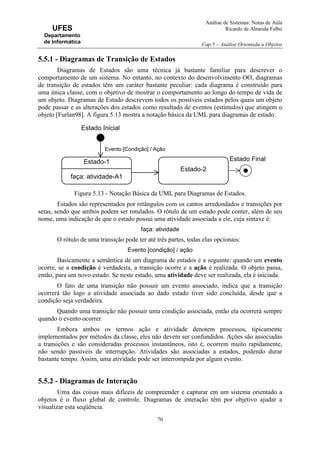 Análise de Sistemas: Notas de Aula
Ricardo de Almeida Falbo
Cap.5 – Análise Orientada a Objetos
70
UFES
Departamento
de Informática
5.5.1 - Diagramas de Transição de Estados
Diagramas de Estados são uma técnica já bastante familiar para descrever o
comportamento de um sistema. No entanto, no contexto do desenvolvimento OO, diagramas
de transição de estados têm um caráter bastante peculiar: cada diagrama é construído para
uma única classe, com o objetivo de mostrar o comportamento ao longo do tempo de vida de
um objeto. Diagramas de Estado descrevem todos os possíveis estados pelos quais um objeto
pode passar e as alterações dos estados como resultado de eventos (estímulos) que atingem o
objeto [Furlan98]. A figura 5.13 mostra a notação básica da UML para diagramas de estado.
Figura 5.13 - Notação Básica da UML para Diagramas de Estados.
Estados são representados por retângulos com os cantos arredondados e transições por
setas, sendo que ambos podem ser rotulados. O rótulo de um estado pode conter, além de seu
nome, uma indicação de que o estado possui uma atividade associada a ele, cuja sintaxe é:
faça: atividade
O rótulo de uma transição pode ter até três partes, todas elas opcionais:
Evento [condição] / ação
Basicamente a semântica de um diagrama de estados é a seguinte: quando um evento
ocorre, se a condição é verdadeira, a transição ocorre e a ação é realizada. O objeto passa,
então, para um novo estado. Se neste estado, uma atividade deve ser realizada, ela é iniciada.
O fato de uma transição não possuir um evento associado, indica que a transição
ocorrerá tão logo a atividade associada ao dado estado tiver sido concluída, desde que a
condição seja verdadeira.
Quando uma transição não possuir uma condição associada, então ela ocorrerá sempre
quando o evento ocorrer.
Embora ambos os termos ação e atividade denotem processos, tipicamente
implementados por métodos da classe, eles não devem ser confundidos. Ações são associadas
a transições e são consideradas processos instantâneos, isto é, ocorrem muito rapidamente,
não sendo passíveis de interrupção. Atividades são associadas a estados, podendo durar
bastante tempo. Assim, uma atividade pode ser interrompida por algum evento.
5.5.2 - Diagramas de Interação
Uma das coisas mais difíceis de compreender e capturar em um sistema orientado a
objetos é o fluxo global de controle. Diagramas de interação têm por objetivo ajudar a
visualizar esta seqüência.
Estado-1
faça: atividade-A1
Evento [Condição] / Ação
Estado-2
Estado Inicial
Estado Final
 