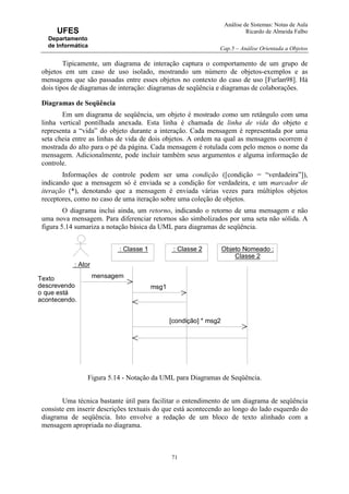Análise de Sistemas: Notas de Aula
Ricardo de Almeida Falbo
Cap.5 – Análise Orientada a Objetos
71
UFES
Departamento
de Informática
Tipicamente, um diagrama de interação captura o comportamento de um grupo de
objetos em um caso de uso isolado, mostrando um número de objetos-exemplos e as
mensagens que são passadas entre esses objetos no contexto do caso de uso [Furlan98]. Há
dois tipos de diagramas de interação: diagramas de seqüência e diagramas de colaborações.
Diagramas de Seqüência
Em um diagrama de seqüência, um objeto é mostrado como um retângulo com uma
linha vertical pontilhada anexada. Esta linha é chamada de linha de vida do objeto e
representa a “vida” do objeto durante a interação. Cada mensagem é representada por uma
seta cheia entre as linhas de vida de dois objetos. A ordem na qual as mensagens ocorrem é
mostrada do alto para o pé da página. Cada mensagem é rotulada com pelo menos o nome da
mensagem. Adicionalmente, pode incluir também seus argumentos e alguma informação de
controle.
Informações de controle podem ser uma condição ([condição = “verdadeira”]),
indicando que a mensagem só é enviada se a condição for verdadeira, e um marcador de
iteração (*), denotando que a mensagem é enviada várias vezes para múltiplos objetos
receptores, como no caso de uma iteração sobre uma coleção de objetos.
O diagrama inclui ainda, um retorno, indicando o retorno de uma mensagem e não
uma nova mensagem. Para diferenciar retornos são simbolizados por uma seta não sólida. A
figura 5.14 sumariza a notação básica da UML para diagramas de seqüência.
Figura 5.14 - Notação da UML para Diagramas de Seqüência.
Uma técnica bastante útil para facilitar o entendimento de um diagrama de seqüência
consiste em inserir descrições textuais do que está acontecendo ao longo do lado esquerdo do
diagrama de seqüência. Isto envolve a redação de um bloco de texto alinhado com a
mensagem apropriada no diagrama.
: Ator
: Classe 1 : Classe 2 Objeto Nomeado :
Classe 2
mensagem
msg1
Texto
descrevendo
o que está
acontecendo.
[condição] * msg2
 