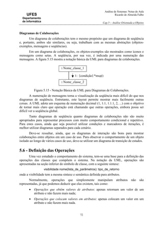 Análise de Sistemas: Notas de Aula
Ricardo de Almeida Falbo
Cap.5 – Análise Orientada a Objetos
72
UFES
Departamento
de Informática
Diagramas de Colaborações
Um diagrama de colaborações tem o mesmo propósito que um diagrama de seqüência
e, portanto, ambos são similares, ou seja, trabalham com as mesmas abstrações (objetos-
exemplos, mensagens e seqüências).
Em um diagrama de colaborações, os objetos-exemplos são mostrados como ícones e
mensagens como setas. A seqüência, por sua vez, é indicada por uma numeração das
mensagens. A figura 5.15 mostra a notação básica da UML para diagramas de colaborações.
Figura 5.15 - Notação Básica da UML para Diagramas de Colaborações.
A numeração de mensagens torna a visualização da seqüência mais difícil do que nos
diagramas de seqüência. Entretanto, este layout permite mostrar mais facilmente outras
coisas. A UML adota um esquema de numeração decimal (1, 1.1, 1.1.1, 2, ...) com o objetivo
de tornar mais claro que operação está chamando que outras operações, embora possa ser
difícil ver a seqüência global.
Tanto diagramas de seqüência quanto diagramas de colaborações não são muito
apropriados para representar processos com muito comportamento condicional e repetitivo.
Para estes casos, ainda que seja possível utilizar condições e marcadores de iterações, é
melhor utilizar diagramas separados para cada cenário.
Deve-se ressaltar, ainda, que os diagramas de interação são bons para mostrar
colaborações entre objetos em um caso de uso. Para observar o comportamento de um objeto
isolado ao longo de vários casos de uso, deve-se utilizar um diagrama de transição de estados.
5.6 - Definição das Operações
Uma vez estudado o comportamento do sistema, tem-se uma base para a definição das
operações das classes que compõem o sistema. Na notação da UML, operações são
apresentadas na seção inferior do símbolo de classe, com a seguinte sintaxe:
visibilidade nome(lista_de_parâmetros): tipo_de_retorno
onde a visibilidade tem a mesma sintaxe e semântica definida para atributos.
Normalmente, operações que simplesmente manipulam atributos não são
representadas, já que podemos deduzir que elas existem, tais como:
• Operações que obtêm valores de atributos: apenas retornam um valor de um
atributo e não fazem mais nada;
• Operações que colocam valores em atributos: apenas colocam um valor em um
atributo e não fazem mais nada.
: Nome_classe_1
: Nome_classe_2
1: [condição] *msg()
 