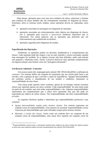 Análise de Sistemas: Notas de Aula
Ricardo de Almeida Falbo
Cap.5 – Análise Orientada a Objetos
73
UFES
Departamento
de Informática
Além dessas, operações para criar uma nova instância da classe, selecionar e eliminar
uma instância da classe também não são normalmente mostradas no diagrama de classes.
Entretanto, afora os sistemas muito simples, outras operações devem ser capturadas, entre
elas:
• operações associados às mensagens nos diagramas de interação;
• operações associadas aos relacionamentos entre objetos nos diagramas de classes,
isto é, operações para associar e desassociar instâncias específicas que se
relacionam. Em outras palavras, são as operações que permitem que um
relacionamento seja estabelecido ou desfeito;
• operações sugeridas pelos diagramas de estados.
Especificação das Operações
Finalmente, as operações podem ser descritas, detalhando-se o comportamento das
classes. Cada operação pode dar origem a um ou mais métodos a serem executados quando
uma mensagem for recebida. Se os objetos tiverem sido bem definidos, então cada método
será pequeno e altamente coeso. Assim, é possível descrever uma operação compactamente
em alguma notação semi-formal, como um “português-estruturado”.
Um Recurso Adicional - Contratos
Um recurso muito útil, empregado pelo método CRC [Wirfs-Brock90] é a definição de
contratos. Um contrato define um conjunto de requisições que um cliente pode fazer a um
servidor, com a garantia de que o servidor é capaz de respondê-las. Agrupar funcionalidades
em contratos auxilia o entendimento de um modelo e estabelece claramente as
responsabilidades de uma classe.
Uma classe pode suportar vários contratos, apesar de ser bastante comum encontrar
classes que suportam apenas um único contrato. Cada responsabilidade5
de uma classe pode
ser parte de um contrato, mas nem todas responsabilidades o são. Algumas responsabilidades
representam um comportamento que a classe deve apresentar mas que não pode ser
requisitado por objetos de outras classes. Tais responsabilidades são ditas responsabilidades
privadas.
As seguintes diretrizes ajudam a determinar que responsabilidades pertencem a que
contratos:
• Agrupe funcionalidades usadas pelos mesmos clientes. Um contrato representa um
conjunto coeso de responsabilidades. Uma maneira de encontrar responsabilidades coesas
é procurar por funcionalidades que serão utilizadas sempre pelos mesmos clientes.
• Maximize a coesão das classes. Assim como um contrato deve ser composto de um
conjunto coeso de responsabilidades, uma classe deve suportar um conjunto coeso de
5
Responsabilidades incluem tanto a informação mantida pelas instâncias da classe (estado dos objetos) quanto
as ações que essas instâncias podem executar (comportamento dos objetos) [Wirfs-Brock90].
 