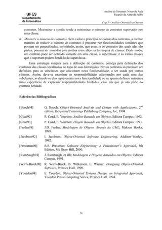Análise de Sistemas: Notas de Aula
Ricardo de Almeida Falbo
Cap.5 – Análise Orientada a Objetos
74
UFES
Departamento
de Informática
contratos. Maximizar a coesão tende a minimizar o número de contratos suportados por
uma classe.
• Minimize o número de contratos. Sem violar o princípio de coesão dos contratos, a melhor
maneira de reduzir o número de contratos é procurar por funcionalidades similares que
possam ser generalizadas, permitindo, assim, que essas, e os contratos dos quais elas são
partes, possam ser movidos para pontos mais altos na hierarquia de classes. Deste modo,
um contrato pode ser definido somente em uma classe, a superclasse, e as várias classes
que o suportam podem herdá-lo da superclasse.
Uma estratégia simples para a definição de contratos, começa pela definição dos
contratos das classes localizadas no topo de suas hierarquias. Novos contratos só precisam ser
definidos para as subclasses que adicionam nova funcionalidade, a ser usada por outros
clientes. Assim, deve-se examinar as responsabilidades adicionadas por cada uma das
subclasses, avaliando se elas representam nova funcionalidade ou se apenas definem maneiras
mais específicas de expressar responsabilidades herdadas, caso em que já são parte do
contrato herdado.
Referências Bibliográficas
[Booch94] G. Booch; Object-Oriented Analysis and Design with Applications, 2nd
edition, Benjamin/Cummings Publishing Company, Inc, 1994.
[Coad92] P. Coad, E. Yourdon; Análise Baseada em Objetos, Editora Campus, 1992.
[Coad93] P. Coad, E. Yourdon; Projeto Baseado em Objetos, Editora Campus, 1993.
[Furlan98] J.D. Furlan; Modelagem de Objetos Através da UML; Makron Books,
1998.
[Jacobson92] I. Jacobson; Object-Oriented Software Engineering, Addison-Wesley,
1992.
[Pressman00] R.S. Pressman; Software Engineering: A Practitioner’s Approach, 5th
Edition, Mc Graw Hill, 2000.
[Rumbaugh94] J. Rumbaugh, et alli; Modelagem e Projetos Baseados em Objetos, Editora
Campus, 1994.
[Wirfs-Brock90] R. Wirfs-Brock, B. Wilkerson, L. Wiener; Designing Object-Oriented
Software, Prentice Hall, 1990.
[Yourdon94] E. Yourdon; Object-Oriented Systems Design: an Integrated Approach,
Yourdon Press Computing Series, Prentice Hall, 1994.
 