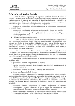 Análise de Sistemas: Notas de Aula
Ricardo de Almeida Falbo
Cap.6 – Introdução à Análise Essencial
76
UFES
Departamento
de Informática
6. Introdução à Análise Essencial
A etapa de análise e especificação de requisitos, geralmente chamada de análise de
sistemas, é um processo de comunicação entre engenheiros de software (analistas de sistemas)
e clientes/usuários do sistema, com o objetivo de definir detalhadamente o propósito e os
requisitos de um software. Os requisitos de um sistema compreendem o conjunto de
características que o sistema deve possuir para atingir seu propósito.
A análise de sistemas é um processo de transmissão de conhecimento e, assim sendo,
envolve três etapas:
aprendizado: aprender sobre o domínio do problema onde o sistema será inserido;
estruturação e representação dos requisitos do sistema: consiste na modelagem do
sistema propriamente dita;
validação dos requisitos com o usuário.
Ao longo do processo, o analista enfrenta o desafio de “lidar com a complexidade”,
isto é, situações complexas do mundo real devem ser entendidas e representadas de forma
simples, para facilitar a compreensão e validação. Para tal, é preciso delimitar a área de
estudo, subdividir o todo complexo em partes inteligíveis e gerenciáveis, extrair as
características essenciais da realidade e modelar essas características para mostrar o
relacionamento entre seus componentes.
A análise de sistemas é, em última instância, uma atividade de construção de modelos.
Um modelo é uma representação de alguma coisa do mundo real, uma abstração da realidade,
ou seja, representa uma seleção de características do mundo real, que são relevantes para o
propósito com o qual o modelo foi construído.
Modelos são ferramentas fundamentais no desenvolvimento de sistemas. Sistemas são
modelados para:
possibilitar o estudo do comportamento do sistema;
facilitar a comunicação entre os componentes da equipe de desenvolvimento (e
clientes e usuários);
possibilitar a discussão de correções e modificações com o usuário;
formar uma documentação do sistema.
Um modelo enfatiza um conjunto de características da realidade, que corresponde à
dimensão do modelo. Além da dimensão que um modelo enfatiza, modelos possuem níveis de
abstração. O nível de abstração de um modelo diz respeito ao grau de detalhamento com que
as características do sistema são representadas. Em cada nível há uma ênfase seletiva nos
detalhes representados. No caso dos sistemas de informação, geralmente, são considerados
três níveis:
conceitual: considera características do sistema independentes do ambiente
computacional (hardware e software) no qual o sistema será implementado. Essas
características são dependentes unicamente das necessidades do usuário.
lógico: características dependentes de um determinado tipo de sistema computacional.
Essas características são, contudo, independentes de produtos específicos.
 