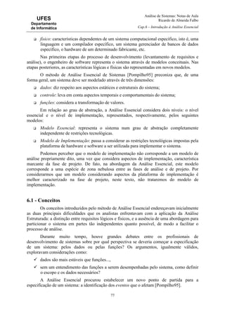 Análise de Sistemas: Notas de Aula
Ricardo de Almeida Falbo
Cap.6 – Introdução à Análise Essencial
77
UFES
Departamento
de Informática
físico: características dependentes de um sistema computacional específico, isto é, uma
linguagem e um compilador específico, um sistema gerenciador de bancos de dados
específico, o hardware de um determinado fabricante, etc.
Nas primeiras etapas do processo de desenvolvimento (levantamento de requisitos e
análise), o engenheiro de software representa o sistema através de modelos conceituais. Nas
etapas posteriores, as características lógicas e físicas são representadas em novos modelos.
O método de Análise Essencial de Sistemas [Pompilho95] preconiza que, de uma
forma geral, um sistema deve ser modelado através de três dimensões:
dados: diz respeito aos aspectos estáticos e estruturais do sistema;
controle: leva em conta aspectos temporais e comportamentais do sistema;
funções: considera a transformação de valores.
Em relação ao grau de abstração, a Análise Essencial considera dois níveis: o nível
essencial e o nível de implementação, representados, respectivamente, pelos seguintes
modelos:
Modelo Essencial: representa o sistema num grau de abstração completamente
independente de restrições tecnológicas.
Modelo de Implementação: passa a considerar as restrições tecnológicas impostas pela
plataforma de hardware e software a ser utilizada para implementar o sistema.
Podemos perceber que o modelo de implementação não corresponde a um modelo de
análise propriamente dito, uma vez que considera aspectos de implementação, característica
marcante da fase de projeto. De fato, na abordagem da Análise Essencial, este modelo
corresponde a uma espécie de zona nebulosa entre as fases de análise e de projeto. Por
considerarmos que um modelo considerando aspectos da plataforma de implementação é
melhor caracterizado na fase de projeto, neste texto, não trataremos do modelo de
implementação.
6.1 - Conceitos
Os conceitos introduzidos pelo método de Análise Essencial endereçavam inicialmente
as duas principais dificuldades que os analistas enfrentavam com a aplicação da Análise
Estruturada: a distinção entre requisitos lógicos e físicos, e a ausência de uma abordagem para
particionar o sistema em partes tão independentes quanto possível, de modo a facilitar o
processo de análise.
Durante muito tempo, houve grandes debates entre os profissionais de
desenvolvimento de sistemas sobre por qual perspectiva se deveria começar a especificação
de um sistema: pelos dados ou pelas funções? Os argumentos, igualmente válidos,
exploravam considerações como:
dados são mais estáveis que funções...,
sem um entendimento das funções a serem desempenhadas pelo sistema, como definir
o escopo e os dados necessários?
A Análise Essencial procurou estabelecer um novo ponto de partida para a
especificação de um sistema: a identificação dos eventos que o afetam [Pompilho95].
 