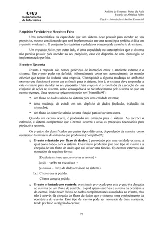 Análise de Sistemas: Notas de Aula
Ricardo de Almeida Falbo
Cap.6 – Introdução à Análise Essencial
79
UFES
Departamento
de Informática
Requisito Verdadeiro e Requisito Falso
Uma característica ou capacidade que um sistema deve possuir para atender ao seu
propósito, mesmo considerando que será implementado em uma tecnologia perfeita, é dita um
requisito verdadeiro. O conjunto de requisitos verdadeiros compreende a essência do sistema.
Um requisito falso, por outro lado, é uma capacidade ou característica que o sistema
não precisa possuir para atender ao seu propósito, caso ele disponha de uma tecnologia de
implementação perfeita.
Evento e Resposta
Evento e resposta são nomes genéricos de interações entre o ambiente externo e o
sistema. Um evento pode ser definido informalmente como um acontecimento do mundo
exterior que requer do sistema uma resposta. Corresponde a alguma mudança no ambiente
externo que funcionará como um estímulo para o sistema, isto é, o sistema deve responder a
este estímulo para atender ao seu propósito. Uma resposta é o resultado da execução de um
conjunto de ações no sistema, como conseqüência do reconhecimento pelo sistema de que um
evento ocorreu. Uma resposta tipicamente pode ser [Pompilho95]:
um fluxo de dados saindo do sistema para uma entidade externa;
uma mudança de estado em um depósito de dados (inclusão, exclusão ou
alteração);
um fluxo de controle saindo de uma função para ativar uma outra.
Quando um evento ocorre, é produzido um estímulo para o sistema. Ao receber o
estímulo, o sistema compreende que o evento ocorreu e ativa os processos necessários para
produzir a resposta.
Os eventos são classificados em quatro tipos diferentes, dependendo da maneira como
ocorrem e da natureza do estímulo que produzem [Pompilho95]:
Evento orientado por fluxo de dados: é provocado por uma entidade externa, a
qual envia dados para o sistema. O estímulo produzido por esse tipo de evento é a
chegada de um fluxo de dados que vai ativar uma função. Os eventos externos são
nomeados da seguinte forma:
(Entidade externa que provocou o evento) +
(ação – verbo na voz ativa) +
(estímulo – fluxo de dados enviado ao sistema)
Ex.: Cliente envia pedido.
Cliente cancela pedido.
Evento orientado por controle: o estímulo provocado por este evento é a chegada
ao sistema de um fluxo de controle, o qual apenas notifica o sistema da ocorrência
do evento. Pode haver fluxos de dados complementares associados ao evento, mas
não é através da chegada do fluxo de dados que o sistema toma conhecimento da
ocorrência do evento. Esse tipo de evento pode ser nomeado de duas maneiras,
tendo por base a origem do evento:
 