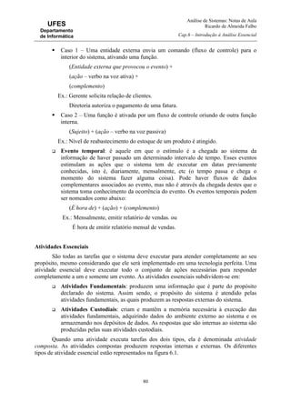 Análise de Sistemas: Notas de Aula
Ricardo de Almeida Falbo
Cap.6 – Introdução à Análise Essencial
80
UFES
Departamento
de Informática
Caso 1 – Uma entidade externa envia um comando (fluxo de controle) para o
interior do sistema, ativando uma função.
(Entidade externa que provocou o evento) +
(ação – verbo na voz ativa) +
(complemento)
Ex.: Gerente solicita relação de clientes.
Diretoria autoriza o pagamento de uma fatura.
Caso 2 – Uma função é ativada por um fluxo de controle oriundo de outra função
interna.
(Sujeito) + (ação – verbo na voz passiva)
Ex.: Nível de reabastecimento do estoque de um produto é atingido.
Evento temporal: é aquele em que o estímulo é a chegada ao sistema da
informação de haver passado um determinado intervalo de tempo. Esses eventos
estimulam as ações que o sistema tem de executar em datas previamente
conhecidas, isto é, diariamente, mensalmente, etc (o tempo passa e chega o
momento do sistema fazer alguma coisa). Pode haver fluxos de dados
complementares associados ao evento, mas não é através da chegada destes que o
sistema toma conhecimento da ocorrência do evento. Os eventos temporais podem
ser nomeados como abaixo:
(É hora de) + (ação) + (complemento)
Ex.: Mensalmente, emitir relatório de vendas. ou
É hora de emitir relatório mensal de vendas.
Atividades Essenciais
São todas as tarefas que o sistema deve executar para atender completamente ao seu
propósito, mesmo considerando que ele será implementado em uma tecnologia perfeita. Uma
atividade essencial deve executar todo o conjunto de ações necessárias para responder
completamente a um e somente um evento. As atividades essenciais subdividem-se em:
Atividades Fundamentais: produzem uma informação que é parte do propósito
declarado do sistema. Assim sendo, o propósito do sistema é atendido pelas
atividades fundamentais, as quais produzem as respostas externas do sistema.
Atividades Custodiais: criam e mantêm a memória necessária à execução das
atividades fundamentais, adquirindo dados do ambiente externo ao sistema e os
armazenando nos depósitos de dados. As respostas que são internas ao sistema são
produzidas pelas suas atividades custodiais.
Quando uma atividade executa tarefas dos dois tipos, ela é denominada atividade
composta. As atividades compostas produzem respostas internas e externas. Os diferentes
tipos de atividade essencial estão representados na figura 6.1.
 