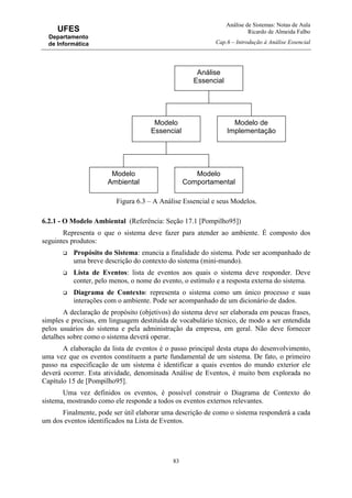 Análise de Sistemas: Notas de Aula
Ricardo de Almeida Falbo
Cap.6 – Introdução à Análise Essencial
83
UFES
Departamento
de Informática
Figura 6.3 – A Análise Essencial e seus Modelos.
6.2.1 - O Modelo Ambiental (Referência: Seção 17.1 [Pompilho95])
Representa o que o sistema deve fazer para atender ao ambiente. É composto dos
seguintes produtos:
Propósito do Sistema: enuncia a finalidade do sistema. Pode ser acompanhado de
uma breve descrição do contexto do sistema (mini-mundo).
Lista de Eventos: lista de eventos aos quais o sistema deve responder. Deve
conter, pelo menos, o nome do evento, o estímulo e a resposta externa do sistema.
Diagrama de Contexto: representa o sistema como um único processo e suas
interações com o ambiente. Pode ser acompanhado de um dicionário de dados.
A declaração de propósito (objetivos) do sistema deve ser elaborada em poucas frases,
simples e precisas, em linguagem destituída de vocabulário técnico, de modo a ser entendida
pelos usuários do sistema e pela administração da empresa, em geral. Não deve fornecer
detalhes sobre como o sistema deverá operar.
A elaboração da lista de eventos é o passo principal desta etapa do desenvolvimento,
uma vez que os eventos constituem a parte fundamental de um sistema. De fato, o primeiro
passo na especificação de um sistema é identificar a quais eventos do mundo exterior ele
deverá ocorrer. Esta atividade, denominada Análise de Eventos, é muito bem explorada no
Capítulo 15 de [Pompilho95].
Uma vez definidos os eventos, é possível construir o Diagrama de Contexto do
sistema, mostrando como ele responde a todos os eventos externos relevantes.
Finalmente, pode ser útil elaborar uma descrição de como o sistema responderá a cada
um dos eventos identificados na Lista de Eventos.
Análise
Essencial
Modelo
Essencial
Modelo de
Implementação
Modelo
Ambiental
Modelo
Comportamental
 