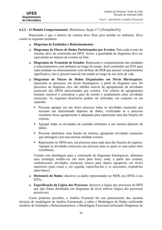 Análise de Sistemas: Notas de Aula
Ricardo de Almeida Falbo
Cap.6 – Introdução à Análise Essencial
84
UFES
Departamento
de Informática
6.2.2 – O Modelo Comportamental (Referência: Seção 17.2 [Pompilho95])
Representa o que o interior do sistema deve fazer para atender ao ambiente. Deve
conter os seguintes produtos:
Diagrama de Entidades e Relacionamentos
Diagramas de Fluxos de Dados Particionados por Eventos: Para cada evento do
sistema, deve ser construído um DFD. Assim, a quantidade de diagramas deve ser
equivalente ao número de eventos na lista.
Diagramas de Transição de Estados: Representa o comportamento das entidades
e relacionamentos com atributos ao longo do tempo. Será construído um DTE para
cada entidade ou relacionamento com atributo do DER que possuir comportamento
significativo, isto é, possuir mais de um estado ao longo de seu ciclo de vida.
Diagramas de Fluxos de Dados Organizados em Níveis Hierárquicos:
representa os processos em níveis hierárquicos, a partir do diagrama zero. Os
processos do diagrama zero são obtidos através do agrupamento de atividades
essenciais dos DFDs particionados por eventos. Um critério de agrupamento
bastante razoável é considerar o grau de coesão e acoplamento entre atividades
essenciais. As seguintes heurísticas podem ser utilizadas, em conjunto ou em
separado:
Procurar agrupar em um único processo todas as atividades essenciais que
acessam um determinado depósito de dados, verificando se o processo
resultante desse agrupamento é adequado para representar uma das funções do
sistema.
Agrupar todas as atividades de custódia referentes a um mesmo depósito de
dados.
Procurar identificar uma função do sistema, agrupando atividades essenciais
que interagem com uma mesma entidade externa.
Representar no DFD-zero, um processo para cada uma das funções do negócio.
Agrupar as atividades essenciais aos processo para os quais as suas ações mais
contribuem.
Usando esta abordagem para a construção de diagramas hierárquicos, adotamos
uma estratégia middle-out (do meio para fora), onde, a partir dos eventos,
estabelecemos atividades essenciais (meio) para depois agrupá-las em níveis
superiores (para cima) e, em seguida, especificá-las e, se necessário, explodi-las
(para baixo).
Dicionário de Dados: descreve os dados representados no MER, nos DFDs e nos
DTEs.
Especificação da Lógica dos Processos: descreve a lógica dos processos do DFD
que não foram detalhados em diagramas de nível inferior (lógica dos processos
primitivos).
Como podemos perceber, a Análise Essencial faz uso praticamente das mesmas
técnicas de modelagem da Análise Estruturada, a saber a Modelagem de Dados (utilizando
modelos de Entidades e Relacionamentos), a Modelagem Funcional (utilizando Diagramas de
 