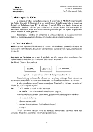 Análise de Sistemas: Notas de Aula
Ricardo de Almeida Falbo
Cap.7 – Modelagem de Dados
86
UFES
Departamento
de Informática
7. Modelagem de Dados
A primeira atividade realizada no processo de construção do Modelo Comportamental
da Análise Essencial de Sistemas deve ser a modelagem de dados e, para tal, o modelo de
Entidades e Relacionamentos (ER) é utilizado. O modelo ER é uma técnica top-down de
modelagem conceitual, utilizada para representar os dados a serem armazenados em um
sistema de informação, tendo sido desenvolvida originalmente para dar suporte ao projeto de
bancos de dados [Chen90] [Setzer87].
Basicamente, o modelo ER representa as entidades (coisas) e os relacionamentos
(fatos) do mundo real, que um sistema de informação precisa simular internamente.
7.1 - Conceitos Básicos
Entidades: são representações abstratas de “coisas” do mundo real que temos interesse em
monitorar o comportamento. Podem ser a representação de um ser, um objeto, um organismo
social, etc.
Conjuntos de Entidades: são grupos de entidades que têm características semelhantes. São
representados graficamente por retângulos, como mostra a figura 7.1.
Ex: Livros, Clientes, Funcionários.
Figura 7.1 – Representação Gráfica de Conjuntos de Entidades.
Os conjuntos de entidades são substantivos e perduram no tempo. Cada elemento de
um conjunto de entidades só ocorre uma única vez e a ordenação do conjunto é irrelevante.
A princípio são representados em um conjunto de entidades, todos os elementos do
mundo real referidos pelo conjunto.
Ex: LIVROS = todos os livros de uma biblioteca.
FUNCIONÁRIOS = todos os funcionários de uma empresa, ...
Para descrevermos conjuntos de entidades, podemos utilizar as seguintes diretrizes:
• critérios para inclusão;
• critérios para exclusão;
• contexto (ilustre como ele é utilizado no sistema);
• exemplos.
Se não quisermos utilizar todos as diretrizes apresentadas, devemos optar pela
utilização de descrições com base nos critérios para inclusão.
CLIENTES FUNCIONÁRIOSLIVROS
 