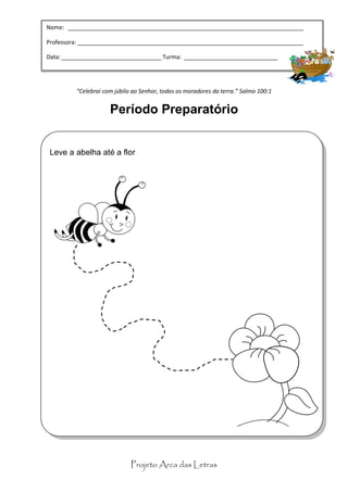 Nome: _________________________________________________________________________

Professora: “Celebrai com júbilo ao Senhor, todos os moradores da terra.” Salmo 100:1
            ______________________________________________________________________

                             Período Preparatório
Data: _______________________________ Turma: _____________________________




         “Celebrai com júbilo ao Senhor, todos os moradores da terra.” Salmo 100:1


                     Período Preparatório


 Leve a abelha até a flor




                             Projeto Arca das Letras
 