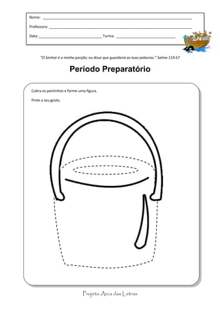 Nome: _________________________________________________________________________

Professora: “Celebrai com júbilo ao Senhor, todos os moradores da terra.” Salmo 100:1
            ______________________________________________________________________

                              Período Preparatório
Data: _______________________________ Turma: _____________________________




      “O Senhor é a minha porção; eu disse que guardaria as tuas palavras.” Salmo 119:57


                       Período Preparatório

 Cubra os pontinhos e forme uma figura.

 Pinte a seu gosto.




                              Projeto Arca das Letras
 