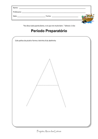 Nome: _________________________________________________________________________

Professora: “Celebrai com júbilo ao Senhor, todos os moradores da terra.” Salmo 100:1
            ______________________________________________________________________

                               Período Preparatório
Data: _______________________________ Turma: _____________________________




            “Viu Deus tudo quanto fizera, e eis que era muito bom..” Gênesis 1:31a


                       Período Preparatório

  Cole palitos de picolé e forme a letrinha A da abelhinha




                               Projeto Arca das Letras
 
