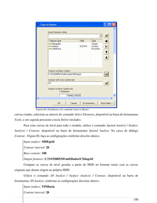 curvas criadas, selecione-as através do comando Select Elements, disponível na barra de ferramentas
Tools, e em seguida pressione a tecla Delete (teclado).
Para criar curvas de nível para todo o modelo, utilize o comando Spatial Analyst / Surface
Analysis / Contour, disponível na barra de ferramentas Spatial Analyst. Na caixa de diálogo
Contour - Figura 69, faça as configurações conforme descrito abaixo:
Input surface: MDEgrid
Contour interval: 20
Base contour: 340
Output features: C:N1920052Prat6DadosCNdogrid
Compare as curvas de nível geradas a partir do MDE no formato raster com as curvas
originais que deram origem ao próprio MDE.
Utilize o comando 3D Analyst / Surface Analysis / Contour, disponível na barra de
ferramentas 3D Analyst, conforme as configurações descritas abaixo:
Input surface: TINBacia
Contour interval: 20
100
Figura 68. Parâmetros do comando Topo to Raster.
 