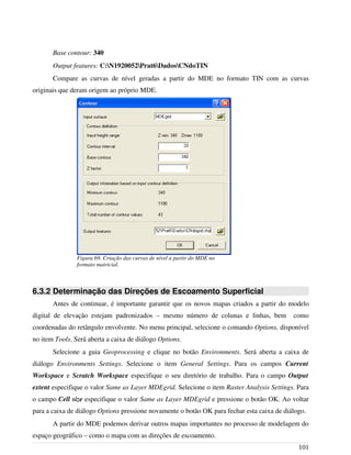 Base contour: 340
Output features: C:N1920052Prat6DadosCNdoTIN
Compare as curvas de nível geradas a partir do MDE no formato TIN com as curvas
originais que deram origem ao próprio MDE.
6.3.2 Determinação das Direções de Escoamento Superficial
Antes de continuar, é importante garantir que os novos mapas criados a partir do modelo
digital de elevação estejam padronizados – mesmo número de colunas e linhas, bem como
coordenadas do retângulo envolvente. No menu principal, selecione o comando Options, disponível
no item Tools. Será aberta a caixa de diálogo Options.
Selecione a guia Geoprocessing e clique no botão Environments. Será aberta a caixa de
diálogo Environments Settings. Selecione o item General Settings. Para os campos Current
Workspace e Scratch Workspace especifique o seu diretório de trabalho. Para o campo Output
extent especifique o valor Same as Layer MDEgrid. Selecione o item Raster Analysis Settings. Para
o campo Cell size especifique o valor Same as Layer MDEgrid e pressione o botão OK. Ao voltar
para a caixa de diálogo Options pressione novamente o botão OK para fechar esta caixa de diálogo.
A partir do MDE podemos derivar outros mapas importantes no processo de modelagem do
espaço geográfico – como o mapa com as direções de escoamento.
101
Figura 69. Criação das curvas de nível a partir do MDE no
formato matricial.
 