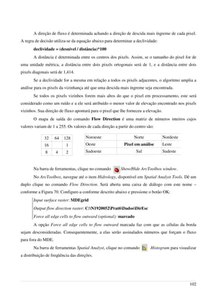 A direção de fluxo é determinada achando a direção de descida mais íngreme de cada pixel.
A regra de decisão utiliza-se da equação abaixo para determinar a declividade:
declividade = (desnível / distância)*100
A distância é determinada entre os centros dos pixels. Assim, se o tamanho do pixel for de
uma unidade métrica, a distância entre dois pixels ortogonais será de 1, e a distância entre dois
pixels diagonais será de 1,414.
Se a declividade for a mesma em relação a todos os pixels adjacentes, o algoritmo amplia a
análise para os pixels da vizinhança até que uma descida mais íngreme seja encontrada.
Se todos os pixels vizinhos forem mais altos do que o pixel em processamento, este será
considerado como um ruído e a ele será atribuído o menor valor de elevação encontrado nos pixels
vizinhos. Sua direção de fluxo apontará para o pixel que lhe forneceu a elevação.
O mapa de saída do comando Flow Direction é uma matriz de números inteiros cujos
valores variam de 1 a 255. Os valores de cada direção a partir do centro são:
32 64 128
16 1
8 4 2
Na barra de ferramentas, clique no comando Show/Hide ArcToolbox window.
No ArcToolbox, navegue até o item Hidrology, disponível em Spatial Analyst Tools. Dê um
duplo clique no comando Flow Direction. Será aberta uma caixa de diálogo com este nome –
conforme a Figura 70. Configure-a conforme descrito abaixo e pressione o botão OK:
Input surface raster: MDEgrid
Output flow direction raster: C:N1920052Prat6DadosDirEsc
Force all edge cells to flow outward (optional): marcado
A opção Force all edge cells to flow outward marcada faz com que as células da borda
sejam desconsideradas. Consequentemente, a elas serão assinalados números que forçam o fluxo
para fora do MDE.
Na barra de ferramentas Spatial Analyst, clique no comando Histogram para visualizar
a distribuição de freqüência das direções.
102
Noroeste Norte Nordeste
Oeste Pixel em análise Leste
Sudoeste Sul Sudeste
 