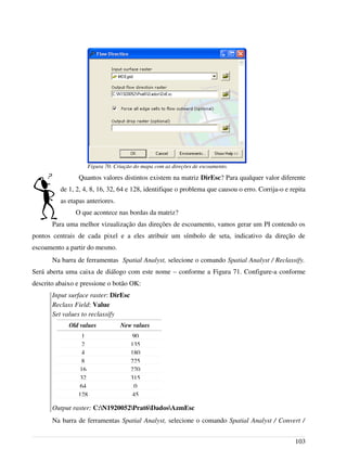 Quantos valores distintos existem na matriz DirEsc? Para qualquer valor diferente
de 1, 2, 4, 8, 16, 32, 64 e 128, identifique o problema que causou o erro. Corrija-o e repita
as etapas anteriores.
O que acontece nas bordas da matriz?
Para uma melhor vizualização das direções de escoamento, vamos gerar um PI contendo os
pontos centrais de cada pixel e a eles atribuir um símbolo de seta, indicativo da direção de
escoamento a partir do mesmo.
Na barra de ferramentas Spatial Analyst, selecione o comando Spatial Analyst / Reclassify.
Será aberta uma caixa de diálogo com este nome – conforme a Figura 71. Configure-a conforme
descrito abaixo e pressione o botão OK:
Input surface raster: DirEsc
Reclass Field: Value
Set values to reclassify
Output raster: C:N1920052Prat6DadosAzmEsc
Na barra de ferramentas Spatial Analyst, selecione o comando Spatial Analyst / Convert /
103
Figura 70. Criação do mapa com as direções de escoamento.
Old values New values
1 90
2 135
4 180
8 225
16 270
32 315
64 0
128 45
 