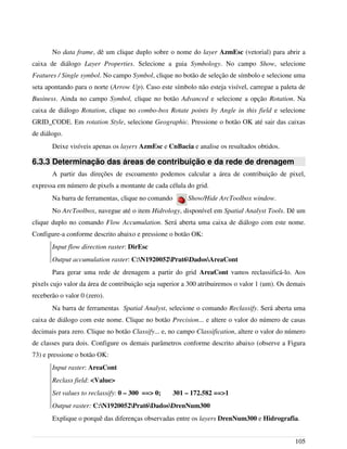 No data frame, dê um clique duplo sobre o nome do layer AzmEsc (vetorial) para abrir a
caixa de diálogo Layer Properties. Selecione a guia Symbology. No campo Show, selecione
Features / Single symbol. No campo Symbol, clique no botão de seleção de símbolo e selecione uma
seta apontando para o norte (Arrow Up). Caso este símbolo não esteja visível, carregue a paleta de
Business. Ainda no campo Symbol, clique no botão Advanced e selecione a opção Rotation. Na
caixa de diálogo Rotation, clique no combo-box Rotate points by Angle in this field e selecione
GRID_CODE. Em rotation Style, selecione Geographic. Pressione o botão OK até sair das caixas
de diálogo.
Deixe visíveis apenas os layers AzmEsc e CnBacia e analise os resultados obtidos.
6.3.3 Determinação das áreas de contribuição e da rede de drenagem
A partir das direções de escoamento podemos calcular a área de contribuição de pixel,
expressa em número de pixels a montante de cada célula do grid.
Na barra de ferramentas, clique no comando Show/Hide ArcToolbox window.
No ArcToolbox, navegue até o item Hidrology, disponível em Spatial Analyst Tools. Dê um
clique duplo no comando Flow Accumulation. Será aberta uma caixa de diálogo com este nome.
Configure-a conforme descrito abaixo e pressione o botão OK:
Input flow direction raster: DirEsc
Output accumulation raster: C:N1920052Prat6DadosAreaCont
Para gerar uma rede de drenagem a partir do grid AreaCont vamos reclassificá-lo. Aos
pixels cujo valor da área de contribuição seja superior a 300 atribuiremos o valor 1 (um). Os demais
receberão o valor 0 (zero).
Na barra de ferramentas Spatial Analyst, selecione o comando Reclassify. Será aberta uma
caixa de diálogo com este nome. Clique no botão Precision... e altere o valor do número de casas
decimais para zero. Clique no botão Classify... e, no campo Classification, altere o valor do número
de classes para dois. Configure os demais parâmetros conforme descrito abaixo (observe a Figura
73) e pressione o botão OK:
Input raster: AreaCont
Reclass field: <Value>
Set values to reclassify: 0 – 300 ==> 0; 301 – 172.582 ==>1
Output raster: C:N1920052Prat6DadosDrenNum300
Explique o porquê das diferenças observadas entre os layers DrenNum300 e Hidrografia.
105
 