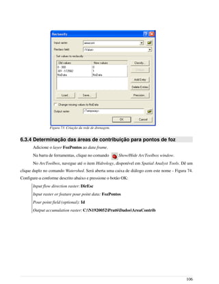 6.3.4 Determinação das áreas de contribuição para pontos de foz
Adicione o layer FozPontos ao data frame.
Na barra de ferramentas, clique no comando Show/Hide ArcToolbox window.
No ArcToolbox, navegue até o item Hidrology, disponível em Spatial Analyst Tools. Dê um
clique duplo no comando Watershed. Será aberta uma caixa de diálogo com este nome - Figura 74.
Configure-a conforme descrito abaixo e pressione o botão OK:
Input flow direction raster: DirEsc
Input raster or feature pour point data: FozPontos
Pour point field (optional): Id
Output accumulation raster: C:N1920052Prat6DadosAreaContrib
106
Figura 73. Criação da rede de drenagem.
 