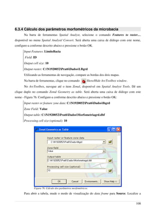 6.3.4 Cálculo dos parâmetros morfométricos da microbacia
Na barra de ferramentas Spatial Analyst, selecione o comando Features to raster...,
disponível no menu Spatial Analyst/ Convert. Será aberta uma caixa de diálogo com este nome,
configure-a conforme descrito abaixo e pressione o botão OK.
Input Features: LimiteBacia
Field: ID
Output cell size: 10
Output raster: C:N1920052Prat6DadosLBgrd
Utilizando as ferramentas de navegação, compare as bordas dos dois mapas.
Na barra de ferramentas, clique no comando Show/Hide ArcToolbox window.
No ArcToolbox, navegue até o item Zonal, disponível em Spatial Analyst Tools. Dê um
clique duplo no comando Zonal Geometry as table. Será aberta uma caixa de diálogo com este
nome - Figura 76. Configure-a conforme descrito abaixo e pressione o botão OK:
Input raster or feature zone data: C:N1920052Prat6Dadoslbgrd
Zone Field: Value
Output table: C:N1920052Prat6DadosMorfometriagrd.dbf
Processing cell size (optional): 10
Para abrir a tabela, mude o modo de visualização do data frame para Source. Localize a
108
Figura 76. Cálculo dos parâmetros morfométricos.
 
