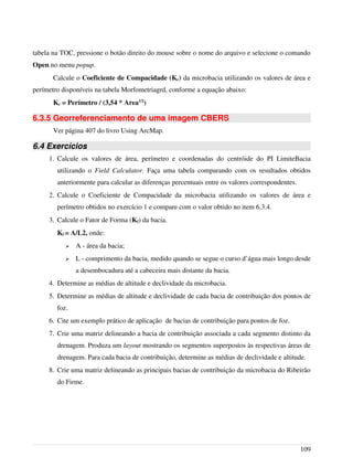 tabela na TOC, pressione o botão direito do mouse sobre o nome do arquivo e selecione o comando
Open no menu popup.
Calcule o Coeficiente de Compacidade (Kc) da microbacia utilizando os valores de área e
perímetro disponíveis na tabela Morfometriagrd, conforme a equação abaixo:
Kc = Perímetro / (3,54 * Area1/2
)
6.3.5 Georreferenciamento de uma imagem CBERS
Ver página 407 do livro Using ArcMap.
6.4 Exercícios
1. Calcule os valores de área, perímetro e coordenadas do centróide do PI LimiteBacia
utilizando o Field Calculator. Faça uma tabela comparando com os resultados obtidos
anteriormente para calcular as diferenças percentuais entre os valores correspondentes.
2. Calcule o Coeficiente de Compacidade da microbacia utilizando os valores de área e
perímetro obtidos no exercício 1 e compare com o valor obtido no item 6.3.4.
3. Calcule o Fator de Forma (Kf) da bacia.
Kf = A/L2, onde:
➢ A - área da bacia;
➢ L - comprimento da bacia, medido quando se segue o curso d’água mais longo desde
a desembocadura até a cabeceira mais distante da bacia.
4. Determine as médias de altitude e declividade da microbacia.
5. Determine as médias de altitude e declividade de cada bacia de contribuição dos pontos de
foz.
6. Cite um exemplo prático de aplicação de bacias de contribuição para pontos de foz.
7. Crie uma matriz delineando a bacia de contribuição associada a cada segmento distinto da
drenagem. Produza um layout mostrando os segmentos superpostos às respectivas áreas de
drenagem. Para cada bacia de contribuição, determine as médias de declividade e altitude.
8. Crie uma matriz delineando as principais bacias de contribuição da microbacia do Ribeirão
do Firme.
109
 