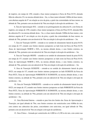 de trapézio, em rampa de 1/50, estando a base menor justaposta à Faixa de Pista 01/19, afastada
60m da cabeceira 19 e na mesma altitude desta - 3m, e a base maior afastada 3.800m da base menor,
com abertura angular de 9° em relação ao eixo da pista, a partir das extremidades da base menor, na
altitude de 79m, portanto com um desnível de 76m em relação à elevação do aeródromo – 3m.
6. Área de Aproximação SUL - estende-se no prolongamento da cabeceira 01, com forma de
trapézio, em rampa de 1/50, estando a base menor justaposta à Faixa de Pista 01/19, afastada 60m
da cabeceira 01 e na mesma altitude desta - 3m, e a base maior afastada 3.800m da base menor, com
abertura angular de 9° em relação ao eixo da pista, a partir das extremidades da base menor, na
altitude de 79m, portanto com um desnível de 76m em relação à elevação do aeródromo – 3m.
7. Área de Transição LESTE – estende-se no sentido do afastamento lateral da pista 01/19,
em rampa de 1/7, estando seus limites internos justapostos ao lado leste da Faixa de Pista 01/19,
Áreas de Aproximação NORTE e SUL, na mesma altitude destas, e seus limites externos, na
altitude de 79m, portanto com um ndesnível de 76m em relação à elevação do aeródromo – 3m.
8. Área de Transição OESTE – estende-se no sentido do afastamento lateral da pista 01/19,
em rampa de 1/7, estando seus limites internos justapostos ao lado oeste da Faixa de Pista 01/19,
Áreas de Aproximação NORTE e SUL, na mesma altitude destas, e seus limites externos, na
altitude de 79m, portanto com um ndesnível de 76m em relação à elevação do aeródromo – 3m.
9. Área de Transição SUDESTE – estende-se no sentido do afastamento lateral da pista
05/23, em rampa de 1/7, estando seus limites internos justapostos ao lado SUDESTE da Faixa de
Pista 05/23, Áreas de Aproximação NORDESTE E SUDOESTE, na mesma altitude destas, e seus
limites externos, na altitude de 79m, portanto com um ndesnível de 76m em relação à elevação do
aeródromo – 3m.
10. Área de Transição NOROESTE – estende-se no sentido do afastamento lateral da pista
05/23, em rampa de 1/7, estando seus limites internos justapostos ao lado NOROESTE da Faixa de
Pista 05/23, Áreas de Aproximação NORDESTE E SUDOESTE, na mesma altitude destas, e seus
limites externos, na altitude de 79m, portanto com um ndesnível de 76m em relação à elevação do
aeródromo – 3m.
11. Área Hoziontal Interna – estende-se para fora dos limites das Áreas de Aproximação e
Transição, em igual altitude de 79m, seus limites externos são semicírculos com 4.000m de raio,
com centros nas cabeceiras das pistas, concordantes com semi-retas, em igual altitude de 79m,
portanto com um desnível de 76m em relação à elevação do aeródromo.
12. Área Cônica – formada por semicírculos de 4.000 m e 6.190 m de raio, com centro nas
111
 