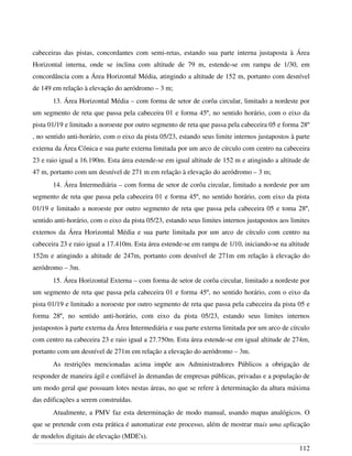 cabeceiras das pistas, concordantes com semi-retas, estando sua parte interna justaposta à Área
Horizontal interna, onde se inclina com altitude de 79 m, estende-se em rampa de 1/30, em
concordância com a Área Horizontal Média, atingindo a altitude de 152 m, portanto com desnível
de 149 em relação à elevação do aeródromo – 3 m;
13. Área Horizontal Média – com forma de setor de corôa circular, limitado a nordeste por
um segmento de reta que passa pela cabeceira 01 e forma 45º, no sentido horário, com o eixo da
pista 01/19 e limitado a noroeste por outro segmento de reta que passa pela cabeceira 05 e forma 28º
, no sentido anti-horário, com o eixo da pista 05/23, estando seus limite internos justapostos à parte
externa da Área Cônica e sua parte externa limitada por um arco de círculo com centro na cabeceira
23 e raio igual a 16.190m. Esta área estende-se em igual altitude de 152 m e atingindo a altitude de
47 m, portanto com um desnível de 271 m em relação à elevação do aeródromo – 3 m;
14. Área Intermediária – com forma de setor de corôa circular, limitado a nordeste por um
segmento de reta que passa pela cabeceira 01 e forma 45º, no sentido horário, com eixo da pista
01/19 e limitado a noroeste por outro segmento de reta que passa pela cabeceira 05 e toma 28º,
sentido anti-horário, com o eixo da pista 05/23, estando seus limites internos justapostos aos limites
externos da Área Horizontal Média e sua parte limitada por um arco de círculo com centro na
cabeceira 23 e raio igual a 17.410m. Esta área estende-se em rampa de 1/10, iniciando-se na altitude
152m e atingindo a altitude de 247m, portanto com desnível de 271m em relação à elevação do
aeródromo – 3m.
15. Área Horizontal Externa – com forma de setor de corôa circular, limitado a nordeste por
um segmento de reta que passa pela cabeceira 01 e forma 45º, no sentido horário, com o eixo da
pista 01/19 e limitado a noroeste por outro segmento de reta que passa pela cabeceira da pista 05 e
forma 28º, no sentido anti-horário, com eixo da pista 05/23, estando seus limites internos
justapostos à parte externa da Área Intermediária e sua parte externa limitada por um arco de círculo
com centro na cabeceira 23 e raio igual a 27.750m. Esta área estende-se em igual altitude de 274m,
portanto com um desnível de 271m em relação a elevação do aeródromo – 3m.
As restrições mencionadas acima impõe aos Administradores Públicos a obrigação de
responder de maneira ágil e confiável às demandas de empresas públicas, privadas e a população de
um modo geral que possuam lotes nestas áreas, no que se refere à determinação da altura máxima
das edificações a serem construídas.
Atualmente, a PMV faz esta determinação de modo manual, usando mapas analógicos. O
que se pretende com esta prática é automatizar este processo, além de mostrar mais uma aplicação
de modelos digitais de elevação (MDE's).
112
 