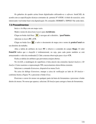 Os gabaritos do quadro acima foram digitalizados utilizando-se o software AutoCAD, de
acordo com as especificações técnicas constantes da portaria Nº 43/EM. A título de exercício, seria
interessante você tentar fazer esta digitalização. Os comandos 3DORBIT e 3DPOLY lhe serão úteis.
7.3 Procedimentos
Inicie o ArcMap com um mapa vazio.
Mude o nome do data frame Layers para Aeródromo.
Clique no botão Add Data e navegue até o diretório ...prat7dados.
Adicione os layers PC e CN.
Clique no botão Save e salve o documento de mapa com o nome de pratica7.mxd em
seu diretório de trabalho.
Abra a tabela de atributos do layer PC e observe o conteúdo do campo Shape. O valor
PointZM indica que o shapefile é tridimensional, ou seja, para cada ponto também se está
armazenando o valor da coordenada Z. Cabe a mesma observação para o layer CN.
Feche as tabelas de atributos que porventura estejam abertas.
No ArcGIS, a modelagem de superfícies é feita através das extensões Spatial Analyst e 3D
Analyst. Como usaremos a representação TIN, necessitaremos desta última extensão.
Selecione o comando Extensions, disponível no menu Tools.
Na caixa de diálogo Extensions, marque a caixa de verificação ao lado de 3D Analyst -
conforme ilustra a Figura 79, e pressione o botão Close.
Posicione o cursor do mouse em qualquer parte da barra de ferramentas e pressione o botão
direito do mouse. No menu que aparece, selecione 3D Analyst para carregar a barra de ferramentas.
116
 