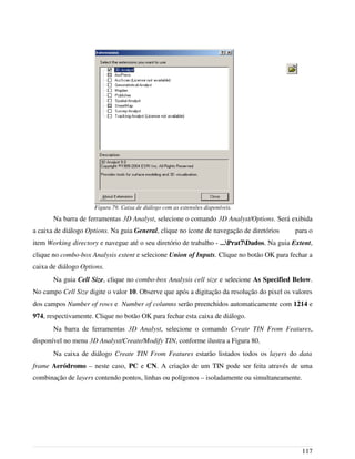 Na barra de ferramentas 3D Analyst, selecione o comando 3D Analyst/Options. Será exibida
a caixa de diálogo Options. Na guia General, clique no ícone de navegação de diretórios para o
item Working directory e navegue até o seu diretório de trabalho - ...Prat7Dados. Na guia Extent,
clique no combo-box Analysis extent e selecione Union of Inputs. Clique no botão OK para fechar a
caixa de diálogo Options.
Na guia Cell Size, clique no combo-box Analysis cell size e selecione As Specified Below.
No campo Cell Size digite o valor 10. Observe que após a digitação da resolução do pixel os valores
dos campos Number of rows e Number of columns serão preenchidos automaticamente com 1214 e
974, respectivamente. Clique no botão OK para fechar esta caixa de diálogo.
Na barra de ferramentas 3D Analyst, selecione o comando Create TIN From Features,
disponível no menu 3D Analyst/Create/Modify TIN, conforme ilustra a Figura 80.
Na caixa de diálogo Create TIN From Features estarão listados todos os layers do data
frame Aeródromo – neste caso, PC e CN. A criação de um TIN pode ser feita através de uma
combinação de layers contendo pontos, linhas ou polígonos – isoladamente ou simultaneamente.
117
Figura 79. Caixa de diálogo com as extensões disponíveis.
 