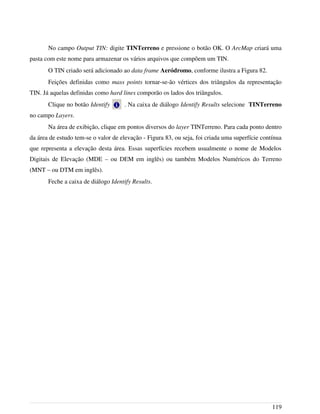 No campo Output TIN: digite TINTerreno e pressione o botão OK. O ArcMap criará uma
pasta com este nome para armazenar os vários arquivos que compõem um TIN.
O TIN criado será adicionado ao data frame Aeródromo, conforme ilustra a Figura 82.
Feições definidas como mass points tornar-se-ão vértices dos triângulos da representação
TIN. Já aquelas definidas como hard lines comporão os lados dos triângulos.
Clique no botão Identify . Na caixa de diálogo Identify Results selecione TINTerreno
no campo Layers.
Na área de exibição, clique em pontos diversos do layer TINTerreno. Para cada ponto dentro
da área de estudo tem-se o valor de elevação - Figura 83, ou seja, foi criada uma superfície contínua
que representa a elevação desta área. Essas superfícies recebem usualmente o nome de Modelos
Digitais de Elevação (MDE – ou DEM em inglês) ou também Modelos Numéricos do Terreno
(MNT – ou DTM em inglês).
Feche a caixa de diálogo Identify Results.
119
 