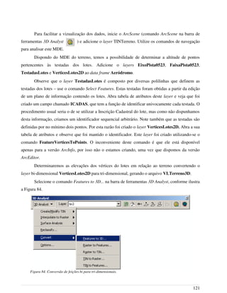 Para facilitar a vizualização dos dados, inicie o ArcScene (comando ArcScene na barra de
ferramentas 3D Analyst ) e adicione o layer TINTerreno. Utilize os comandos de navegação
para analisar este MDE.
Dispondo do MDE do terreno, temos a possibilidade de determinar a altitude de pontos
pertencentes às testadas dos lotes. Adicione o layers EixoPista0523, FaixaPista0523,
TestadasLotes e VerticesLotes2D ao data frame Aeródromo.
Observe que o layer TestadasLotes é composto por diversas polilinhas que definem as
testadas dos lotes – use o comando Select Features. Estas testadas foram obtidas a partir da edição
de um plano de informação contendo os lotes. Abra tabela de atributos deste layer e veja que foi
criado um campo chamado ICADAS, que tem a função de identificar univocamente cada testada. O
procedimento usual seria o de se utilizar a Inscrição Cadastral do lote, mas como não dispunhamos
desta informação, criamos um identificador sequencial arbitrário. Note também que as testadas são
definidas por no mínimo dois pontos. Por esta razão foi criado o layer VerticesLotes2D. Abra a sua
tabela de atributos e observe que foi mantido o identificador. Este layer foi criado utilizando-se o
comando FeatureVerticesToPoints. O inconveniente deste comando é que ele está disponível
apenas para a versão ArcInfo, por isso não o estamos criando, uma vez que dispomos da versão
ArcEditor.
Determinaremos as elevações dos vértices do lotes em relação ao terreno convertendo o
layer bi-dimensional VerticesLotes2D para tri-dimensional, gerando o arquivo VLTerreno3D.
Selecione o comando Features to 3D... na barra de ferramentas 3D Analyst, conforme ilustra
a Figura 84.
121
Figura 84. Conversão de feições bi para tri-dimensionais.
 