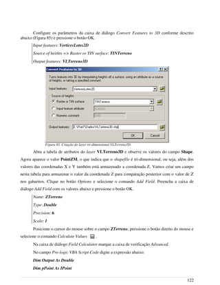Configure os parâmetros da caixa de diálogo Convert Features to 3D conforme descrito
abaixo (Figura 85) e pressione o botão OK.
Input features: VerticesLotes2D
Source of heithts => Raster or TIN surface: TINTerreno
Output features: VLTerreno3D
Abra a tabela de atributos do layer VLTerreno3D e observe os valores do campo Shape.
Agora aparece o valor PointZM, o que indica que o shapefile é tri-dimensional, ou seja, além dos
valores das coordenadas X e Y também está armazenado a coordenada Z. Vamos criar um campo
nesta tabela para armazenar o valor da coordenada Z para comparação posterior com o valor de Z
nos gabaritos. Clique no botão Options e selecione o comando Add Field. Preencha a caixa de
diálogo Add Field com os valores abaixo e pressione o botão OK.
Name: ZTerreno
Type: Double
Precision: 6
Scale: 1
Posicione o cursor do mouse sobre o campo ZTerreno, pressione o botão direito do mouse e
selecione o comando Calculate Values .
Na caixa de diálogo Field Calculator marque a caixa de verificação Advanced.
No campo Pre-logic VBA Script Code digite a expressão abaixo:
Dim Output As Double
Dim pPoint As IPoint
122
Figura 85. Criação do layer tri-dimensional VLTerreno3D.
 