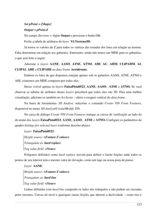 Set pPoint = [Shape]
Output = pPoint.Z
No campo Zterreno = digite Output e pressione o botão OK.
Feche a tabela de atributos do layer VLTerreno3D.
Já temos os valores de Z para todos os vértices das testadas dos lotes em relação ao terreno.
Falta determinar em relação aos gabaritos. Entretanto, ainda não temos um MDE para os gabaritos,
o que será feito a seguir.
Adicione o layers AANE, AASO, ATSE, ATNO, AHI, AC, AHM, CLIPAHM, AI,
CLIPAI, AHE e CLIPAHE ao data frame Aeródromo.
Embora os lotes de que dispomos estejam apenas sob os gabaritos AASO, ATSE, ATNO e
AHI, criaremos um MDE composto por todos eles.
Deixe visível apenas os layers FaixaPista0523, AANE, AASO, ATSE e ATNO. Se você
observar as tabelas de atributos destes layers perceberá que todos eles são 3D. Para uma melhor
vizualiação, adicione-os também no ArcScene – altere o exagero vertical do data frame.
Na barra de ferramentas 3D Analyst, selecione o comando Create TIN From Features,
disponível no menu 3D Analyst/Create/Modify TIN.
Na caixa de diálogo Create TIN From Features marque as caixas de verificação ao lado do
do nome dos layers FaixaPista0523, AANE, AASO, ATSE e ATNO. Configure os parâmetros do
quadro Settings for selected layer conforme descrito abaixo.
Layer FaixaPista0523:
Height source: <Feature Z values>
Triangulate as: hard replace
Tag value field: <None>
Polígonos definidos como hard replace servem para definir o limite feições onde todos os
pontos de seu interior tem o mesmo valor de elevação, como um lago ou nossa pista de pouso.
Layer AANE:
Height source: <Feature Z values>
Triangulate as: hard line
Tag value field: <None>
Linhas definidas com hard line comporão os lados dos triângulos e não podem ser cruzadas
pelos mesmos. Curvas de nível e quaisquer outras feições que alterem a declividade – como rios e
123
 