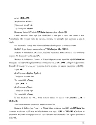 Layer CLIPAHM:
Height source: <None>
Triangulate as: soft clip
Tag value field: <None>
No campo Output TIN: digite TINGabaritos e pressione o botão OK.
Linhas definidas como soft clip delimitarão a área para a qual será criado o TIN.
Normalmente não possuem valor de elevação. Servem, por exemplo, para delimitar a área de
estudo.
Use o comando Identify para avaliar os valores de elevação do TIN que foi criado.
Na TOC, deixe visíveis apenas os layers TINGabaritos, AI e CLIPAI.
Na barra de ferramentas 3D Analyst, selecione o comando Add Features to TIN, disponível
no menu 3D Analyst/Create/Modify TIN.
Na caixa de diálogo Add Features to TIN certifique-se de que Input TIN seja TINGabaritos
e marque a caixa de verificação ao lado do nome dos layers AI e CLIPAI. Configure os parâmetros
do quadro Settings for selected layer conforme descrito abaixo e em seguida pressione o botão OK.
Layer AI:
Height source: <Feature Z values>
Triangulate as: hard line
Tag value field: <None>
Layer CLIPAI:
Height source: <None>
Triangulate as: soft clip
Tag value field: <None>
E para finalizar, na TOC, deixe visíveis apenas os layers TINGabaritos, AHE e
CLIPAHE.
Selecione novamente o comando Add Features to TIN.
Na caixa de diálogo Add Features to TIN certifique-se de que Input TIN seja TINGabaritos
e marque a caixa de verificação ao lado do nome dos layers AHE e CLIPAHE. Configure os
parâmetros do quadro Settings for selected layer conforme descrito abaixo e em seguida pressione o
botão OK.
125
 