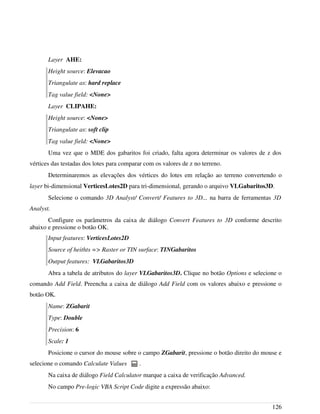 Layer AHE:
Height source: Elevacao
Triangulate as: hard replace
Tag value field: <None>
Layer CLIPAHE:
Height source: <None>
Triangulate as: soft clip
Tag value field: <None>
Uma vez que o MDE dos gabaritos foi criado, falta agora determinar os valores de z dos
vértices das testadas dos lotes para comparar com os valores de z no terreno.
Determinaremos as elevações dos vértices do lotes em relação ao terreno convertendo o
layer bi-dimensional VerticesLotes2D para tri-dimensional, gerando o arquivo VLGabaritos3D.
Selecione o comando 3D Analyst/ Convert/ Features to 3D... na barra de ferramentas 3D
Analyst.
Configure os parâmetros da caixa de diálogo Convert Features to 3D conforme descrito
abaixo e pressione o botão OK.
Input features: VerticesLotes2D
Source of heithts => Raster or TIN surface: TINGabaritos
Output features: VLGabaritos3D
Abra a tabela de atributos do layer VLGabaritos3D. Clique no botão Options e selecione o
comando Add Field. Preencha a caixa de diálogo Add Field com os valores abaixo e pressione o
botão OK.
Name: ZGabarit
Type: Double
Precision: 6
Scale: 1
Posicione o cursor do mouse sobre o campo ZGabarit, pressione o botão direito do mouse e
selecione o comando Calculate Values .
Na caixa de diálogo Field Calculator marque a caixa de verificação Advanced.
No campo Pre-logic VBA Script Code digite a expressão abaixo:
126
 