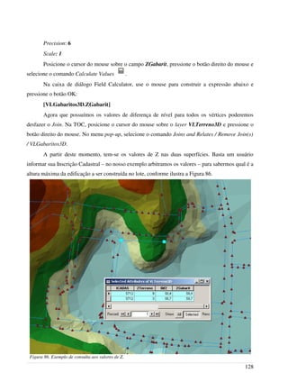 Precision: 6
Scale: 1
Posicione o cursor do mouse sobre o campo ZGabarit, pressione o botão direito do mouse e
selecione o comando Calculate Values .
Na caixa de diálogo Field Calculator, use o mouse para construir a expressão abaixo e
pressione o botão OK:
[VLGabaritos3D.ZGabarit]
Agora que possuímos os valores de diferença de nível para todos os vértices poderemos
desfazer o Join. Na TOC, posicione o cursor do mouse sobre o layer VLTerreno3D e pressione o
botão direito do mouse. No menu pop-up, selecione o comando Joins and Relates / Remove Join(s)
/ VLGabaritos3D.
A partir deste momento, tem-se os valores de Z nas duas superfícies. Basta um usuário
informar sua Inscrição Cadastral – no nosso exemplo arbitramos os valores – para sabermos qual é a
altura máxima da edificação a ser construída no lote, conforme ilustra a Figura 86.
128
Figura 86. Exemplo de consulta aos valores de Z.
 