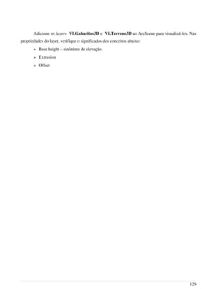 Adicione os layers VLGabaritos3D e VLTerreno3D ao ArcScene para visualizá-los. Nas
propriedades do layer, verifique o significados dos conceitos abaixo:
➢ Base height – sinônimo de elevação.
➢ Extrusion
➢ Offset
129
 