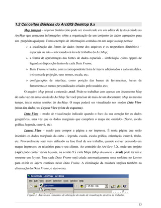1.2 Conceitos Básicos do ArcGIS Desktop 9.x
Map (mapa) – arquivo binário (não pode ser visualizado em um editor de textos) criado no
ArcMap que armazena informações sobre a organização de um conjunto de dados agrupados para
um propósito qualquer. Como exemplo de informações contidas em um arquivo map, temos:
➢ a localização das fontes de dados (nome dos arquivos e os respectivos diretórios) –
espaciais ou não – adicionados à área de trabalho do ArcMap;
➢ a forma de apresentação das fontes de dados espaciais - simbologia, como opções de
legenda e disposição dentro de cada Data Frame;
➢ Data Frames criados, com a correspondente lista de layers adicionados a cada um deles,
o sistema de projeção, seus nomes, escala, etc;
➢ configurações de interface, como posição das barras de ferramentas, barras de
ferramentas e menus personalizados criados pelo usuário, etc;
O arquivo Map possui a extensão .mxd. Pode-se trabalhar com apenas um documento Map
de cada vez em uma sessão do ArcMap. Se você precisar de mais de um documento Map ao mesmo
tempo, inicie outras sessões do ArcMap. O mapa poderá ser visualizado nos modos Data View
(vista dos dados) ou Layout View (vista do esquema).
Data View – modo de visualização indicado quando o foco da sua atenção for os dados
geográficos, uma vez que os dados marginais que compõem o mapa são omitidos (Norte, escala
gráfica, legenda, canevá, etc).
Layout View – usado para compor a página a ser impressa. É nesta página que serão
inseridos os dados marginais da carta – legenda, escala, escala gráfica, orientação, canevá, título,
etc. Provavelmente será mais utilizado na fase final de seu trabalho, quando estiver pensando em
mapas impressos ou relatórios para o seu cliente. Ao contrário do ArcView 3.X, onde um projeto
(.apr) pode conter vários layouts, na versão 9.x cada Mapa (Map document - .mxd) pode ter um e
somente um layout. Para cada Data Frame será criada automaticamente uma moldura no Layout
para exibir os layers contidos neste Data Frame. A eliminação da moldura implica também na
eliminação do Data Frame, e vice-versa.
13
Figura 3. Acesso aos comandos de alteração do modo de visualização da área de trabalho.
 