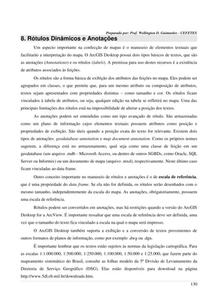 Preparado por: Prof. Wellington D. Guimarães - CEFETES
8. Rótulos Dinâmicos e Anotações
Um aspecto importante na confecção de mapas é o manuseio de elementos textuais que
facilitarão a interpretação do mapa. O ArcGIS Desktop possui dois tipos básicos de textos, que são
as anotações (Annotations) e os rótulos (labels). A premissa para uso destes recursos é a existência
de atributos associados às feições.
Os rótulos são a forma básica de exibição dos atributos das feições no mapa. Eles podem ser
agrupados em classes, o que permite que, para um mesmo atributo ou composição de atributos,
textos sejam apresentados com propriedades distintas – como tamanho e cor. Os rótulos ficam
vinculados à tabela de atributos, ou seja, qualquer edição na tabela se refletirá no mapa. Uma das
principais limitações dos rótulos está na impossibilidade de alterar a posição dos textos.
As anotações podem ser entendidas como um tipo avançado de rótulo. São armazenadas
como um plano de informação cujos elementos textuais possuem atributos como posição e
propriedades de exibição. São úteis quando a posição exata do texto for relevante. Existem dois
tipos de anotações: geodatabase annotation e map document annotation. Como os próprios nomes
sugerem, a diferença está no armazenamento, qual seja como uma classe de feição em um
geodatabase (um arquivo .mdb - Microsoft Access, ou dentro de outros SGBDs, como Oracle, SQL
Server ou Informix) ou um documento de mapa (arquivo .mxd), respectivamente. Neste último caso
ficam vinculadas ao data frame.
Outro conceito importante no manuseio de rótulos e anotações é o de escala de referência,
que é uma propriedade do data frame. Se ela não for definida, os rótulos serão desenhados com o
mesmo tamanho, independentemente da escala do mapa. As anotações, obrigatoriamente, possuem
uma escala de referência.
Rótulos podem ser convertidos em anotações, mas há restrições quando a versão do ArcGIS
Desktop for a ArcView. É importante ressaltar que uma escala de referência deve ser definida, uma
vez que o tamanho do texto fica vinculado a escala na qual o mapa será impresso.
O ArcGIS Desktop também suporta a exibição e a conversão de textos provenientes de
outros formatos de planos de informação, como por exemplo .dwg ou .dgn.
É importante lembrar que os textos estão sujeitos às normas da legislação cartográfica. Para
as escalas 1:1.000.000, 1:500.000, 1:250.000, 1:100.000, 1:50.000 e 1:25.000, que fazem parte do
mapeamento sistemático do Brasil, consulte as folhas modelo da 5ª Divisão de Levantamento da
Diretoria de Serviço Geográfico (DSG). Elas estão disponíveis para download na página
http://www.5dl.eb.mil.br/downloads.htm.
130
 