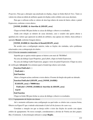 Properties. Para que a alteração seja atualizada no display, clique no botão Refresh View. Tanto os
valores da coluna na tabela de atributos quanto do display serão exibidos sem casas decimais.
Para que o software exiba os valores de área logo abaixo do nome do bairro, altere o painel
Expression, conforme o texto abaixo.
[NOME_BAIRR] & vbnewline & [SHAPE_area]
Clique no botão OK para fechar as caixas de diálogo e observe os resultados.
Ainda com relação ao número de casas decimais, caso o usuário não queira alterar a
aparência dos valores que aparecem na tabela de atributos, mas apenas nos rótulos, basta utilizar o
operador Round, conforme listagem abaixo.
[NOME_BAIRR] & vbnewline & Round([SHAPE_area])
De acordo com a configuração anterior, todas as feições são rotuladas, salvo problemas
relacionados com a sobreposição de rótulos.
8.3.1.2 Uso de comandos condicionais
Suponha que se queira rotular apenas os bairros com mais de 700.000m².
Na caixa de diálogo Layer Properties, guia Labels, clique no botão Expression.
Na caixa de diálogo Label Expression, apague o texto do painel Expression. Clique na caixa
de verificação Advanced. Um estrutura igual a listada logo abaixo será criada.
Function FindLabel ( )
FindLabel =
End Function
Altere a listagem acima conforme o texto abaixo. O nome da função não pode ser alterado.
Function FindLabel ([SHAPE_area], [NOME_BAIRR])
If [SHAPE_area] > 700000 then
FindLabel = [NOME_BAIRR] & vbnewline & [SHAPE_area]
End If
End Function
Clique no botão OK para fechar as caixas de diálogo e observe os resultados.
8.3.1.3 Agrupamento de feições em classes
Até o momento utilizamos uma configuração na qual todos os rótulos tem a mesma forma.
Observe na Figura 87 que o método selecionado é Label all the features the same way.
Considere a situação em que se deseja exibir o texto das feições de acordo com algum
critério de agrupamento. No nosso exemplo, consideraremos a divisão de Vitória em dois grupos:
Ilha e Continente. A discriminação utilizará o campo Região.
133
 