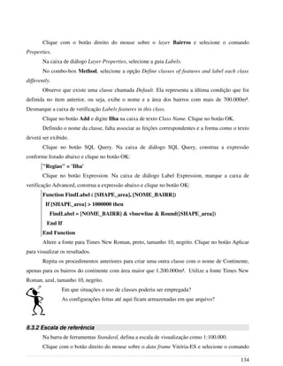 Clique com o botão direito do mouse sobre o layer Bairros e selecione o comando
Properties.
Na caixa de diálogo Layer Properties, selecione a guia Labels.
No combo-box Method, selecione a opção Define classes of features and label each class
differently.
Observe que existe uma classe chamada Default. Ela representa a última condição que foi
definida no item anterior, ou seja, exibe o nome e a área dos bairros com mais de 700.000m².
Desmarque a caixa de verificação Labels features in this class.
Clique no botão Add e digite Ilha na caixa de texto Class Name. Clique no botão OK.
Definido o nome da classe, falta associar as feições correspondentes e a forma como o texto
deverá ser exibido.
Clique no botão SQL Query. Na caixa de diálogo SQL Query, construa a expressão
conforme listado abaixo e clique no botão OK:
"Regiao" = 'Ilha'
Clique no botão Expression. Na caixa de diálogo Label Expression, marque a caixa de
verificação Advanced, construa a expressão abaixo e clique no botão OK:
Function FindLabel ( [SHAPE_area], [NOME_BAIRR])
If [SHAPE_area] > 1000000 then
FindLabel = [NOME_BAIRR] & vbnewline & Round([SHAPE_area])
End If
End Function
Altere a fonte para Times New Roman, preto, tamanho 10, negrito. Clique no botão Aplicar
para visualizar os resultados.
Repita os procedimentos anteriores para criar uma outra classe com o nome de Continente,
apenas para os bairros do continente com área maior que 1.200.000m². Utilize a fonte Times New
Roman, azul, tamanho 10, negrito.
Em que situações o uso de classes poderia ser empregada?
As configurações feitas até aqui ficam armazenadas em que arquivo?
8.3.2 Escala de referência
Na barra de ferramentas Standard, defina a escala de visualização como 1:100.000.
Clique com o botão direito do mouse sobre o data frame Vitória-ES e selecione o comando
134
 