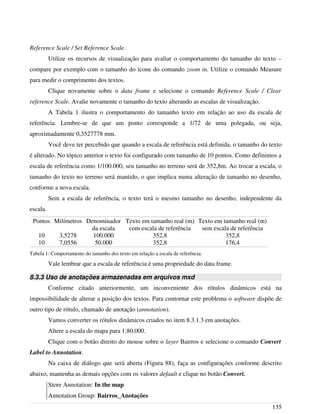 Reference Scale / Set Reference Scale.
Utilize os recursos de visualização para avaliar o comportamento do tamanho do texto –
compare por exemplo com o tamanho do ícone do comando zoom in. Utilize o comando Measure
para medir o comprimento dos textos.
Clique novamente sobre o data frame e selecione o comando Reference Scale / Clear
reference Scale. Avalie novamente o tamanho do texto alterando as escalas de visualização.
A Tabela 1 ilustra o comportamento do tamanho texto em relação ao uso da escala de
referência. Lembre-se de que um ponto corresponde a 1/72 de uma polegada, ou seja,
aproximadamente 0,3527778 mm.
Você deve ter percebido que quando a escala de referência está definida, o tamanho do texto
é alterado. No tópico anterior o texto foi configurado com tamanho de 10 pontos. Como definimos a
escala de referência como 1/100.000, seu tamanho no terreno será de 352,8m. Ao trocar a escala, o
tamanho do texto no terreno será mantido, o que implica numa alteração de tamanho no desenho,
conforme a nova escala.
Sem a escala de referência, o texto terá o mesmo tamanho no desenho, independente da
escala.
Pontos Milímetros Denominador
da escala
Texto em tamanho real (m)
com escala de referência
Texto em tamanho real (m)
sem escala de referência
10 3,5278 100.000 352,8 352,8
10 7,0556 50.000 352,8 176,4
Tabela 1: Comportamento do tamanho dos texto em relação a escala de referência.
Vale lembrar que a escala de referência é uma propriedade do data frame.
8.3.3 Uso de anotações armazenadas em arquivos mxd
Conforme citado anteriormente, um inconveniente dos rótulos dinâmicos está na
impossibilidade de alterar a posição dos textos. Para contornar este problema o software dispõe de
outro tipo de rótulo, chamado de anotação (annotation).
Vamos converter os rótulos dinâmicos criados no item 8.3.1.3 em anotações.
Altere a escala do mapa para 1:80.000.
Clique com o botão direito do mouse sobre o layer Bairros e selecione o comando Convert
Label to Annotation.
Na caixa de diálogo que será aberta (Figura 88), faça as configurações conforme descrito
abaixo, mantenha as demais opções com os valores default e clique no botão Convert.
Store Annotation: In the map
Annotation Group: Bairros_Anotações
135
 